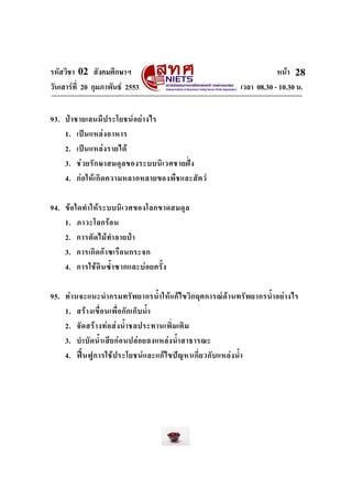 รหัสวิชา 02 สังคมศึกษาฯ หนา
วันเสารที่ 20 กุมภาพันธ 2553 เวลา 08.30 - 10.30 น.
28
93. ปาชายเลนมีประโยชนอยางไร
1. เปนแหลงอาหาร
2. เปนแหลงรายได
3. ชวยรักษาสมดุลของระบบนิเวศชายฝง
4. กอใหเกิดความหลากหลายของพืชและสัตว
94. ขอใดทําใหระบบนิเวศของโลกขาดสมดุล
1. ภาวะโลกรอน
2. การตัดไมทําลายปา
3. การเกิดกาซเรือนกระจก
4. การใชดินซ้ําซากและบอยครั้ง
95. ทานจะแนะนํากรมทรัพยากรน้ําใหแกไขวิกฤตการณดานทรัพยากรน้ําอยางไร
1. สรางเขื่อนเพื่อกักเก็บน้ํา
2. จัดสรางทอสงน้ําชลประทานเพิ่มเติม
3. บําบัดน้ําเสียกอนปลอยลงแหลงน้ําสาธารณะ
4. ฟนฟูการใชประโยชนและแกไขปญหาเกี่ยวกับแหลงน้ํา
 