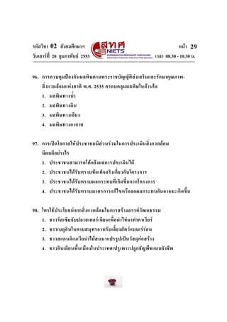 รหัสวิชา 02 สังคมศึกษาฯ หนา
วันเสารที่ 20 กุมภาพันธ 2553 เวลา 08.30 - 10.30 น.
29
96. การควบคุมปองกันมลพิษตามพระราชบัญญัติสงเสริมและรักษาคุณภาพ-
สิ่งแวดลอมแหงชาติ พ.ศ. 2535 ครอบคลุมมลพิษในดานใด
1. มลพิษทางน้ํา
2. มลพิษทางดิน
3. มลพิษทางเสียง
4. มลพิษทางอากาศ
97. การเปดโอกาสใหประชาชนมีสวนรวมในการประเมินสิ่งแวดลอม
มีผลดีอยางไร
1. ประชาชนสามารถโตแยงผลการประเมินได
2. ประชาชนไดรับทราบขอเท็จจริงเกี่ยวกับโครงการ
3. ประชาชนไดรับทราบผลกระทบที่เกิดขึ้นจากโครงการ
4. ประชาชนไดรับทราบมาตรการแกไขหรือลดผลกระทบอันอาจจะเกิดขึ้น
98. ใครใชประโยชนจากสิ่งแวดลอมในการสรางสรรควัฒนธรรม
1. ชาวรัสเซียจับปลาสเตอรเจียนเพื่อนําไขมาทําคาเวียร
2. ชาวเบดูอินในคาบสมุทรอาหรับเลี้ยงสัตวแบบเรรอน
3. ชาวสแกนดิเนเวียนําไมสนมาแปรรูปเปนวัสดุกอสราง
4. ชาวอินเดียนพื้นเมืองในประเทศเปรูเพาะปลูกธัญพืชแบบยังชีพ
 