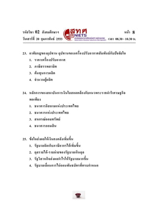 รหัสวิชา 02 สังคมศึกษาฯ หนา
วันเสารที่ 20 กุมภาพันธ 2553 เวลา 08.30 - 10.30 น.
8
23. อาศัยกฎของอุปทาน อุปทานของเครื่องปรับอากาศสัมพันธกับปจจัยใด
1. ราคาเครื่องปรับอากาศ
2. ภาษีสรรพสามิต
3. ตนทุนการผลิต
4. จํานวนผูผลิต
24. หลักการของสถาบันการเงินใดสอดคลองกับแนวพระราชดําริเศรษฐกิจ
พอเพียง
1. ธนาคารอิสลามแหงประเทศไทย
2. ธนาคารแหงประเทศไทย
3. สหกรณออมทรัพย
4. ธนาคารออมสิน
25. ขอใดสงผลใหเงินคงคลังเพิ่มขึ้น
1. รัฐบาลจัดเก็บภาษีอากรไดเพิ่มขึ้น
2. ดุลรายได-รายจายของรัฐบาลเกินดุล
3. รัฐวิสาหกิจสงผลกําไรใหรัฐบาลมากขึ้น
4. รัฐบาลเลื่อนการไถถอนพันธบัตรที่ครบกําหนด
 