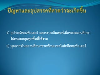 1) อุปกรณ์คอมพิวเตอร์ และระบบอินเทอร์เน็ตของสถานศึกษา
ไม่ครอบคลุมทุกพื้นที่ใช้งาน
2) บุคลากรในสถานศึกษาขาดทักษะเทคโนโลยีคอมพิวเตอร์
 