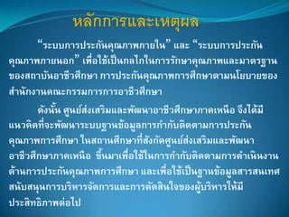 “ระบบการประกันคุณภาพภายใน” และ “ระบบการประกัน
คุณภาพภายนอก” เพื่อใช้เป็นกลไกในการรักษาคุณภาพและมาตรฐาน
ของสถาบันอาชีวศึกษา การประกันคุณภาพการศึกษาตามนโยบายของ
สานักงานคณะกรรมการการอาชีวศึกษา
ดังนั้น ศูนย์ส่งเสริมและพัฒนาอาชีวศึกษาภาคเหนือ จึงได้มี
แนวคิดที่จะพัฒนาระบบฐานข้อมูลการกากับติดตามการประกัน
คุณภาพการศึกษา ในสถานศึกษาที่สังกัดศูนย์ส่งเสริมและพัฒนา
อาชีวศึกษาภาคเหนือ ขึ้นมาเพื่อใช้ในการกากับติดตามการดาเนินงาน
ด้านการประกันคุณภาพการศึกษา และเพื่อใช้เป็นฐานข้อมูลสารสนเทศ
สนับสนุนการบริหารจัดการและการตัดสินใจของผู้บริหารให้มี
ประสิทธิภาพต่อไป
 