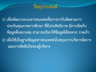 1) เพื่อพัฒนาระบบสารสนเทศเพื่อการกากับติดตามการ
ประกันคุณภาพการศึกษา ที่มีประสิทธิภาพ มีการจัดเก็บ
ข้อมูลที่เหมาะสม สามารถเรียกใช้ข้อมูลได้สะดวก รวดเร็ว
2) เพื่อใช้เป็นฐานข้อมูลสารสนเทศสนับสนุนการบริหารจัดการ
และการตัดสินใจของผู้บริหาร
 