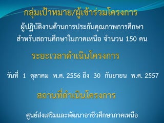 ผู้ปฏิบัติงานด้านการประกันคุณภาพการศึกษา
สาหรับสถานศึกษาในภาคเหนือ จานวน 150 คน
วันที่ 1 ตุลาคม พ.ศ. 2556 ถึง 30 กันยายน พ.ศ. 2557
ศูนย์ส่งเสริมและพัฒนาอาชีวศึกษาภาคเหนือ
 
