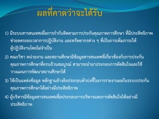 1) มีระบบสารสนเทศเพื่อการกากับติดตามการประกันคุณภาพการศึกษา ที่มีประสิทธิภาพ
ช่วยลดระยะเวลาการปฏิบัติงาน และทรัพยากรต่าง ๆ ที่เป็นการเพิ่มภาระให้
ผู้ปฏิบัติงานโดยไม่จาเป็น
2) คณะวิชา หน่วยงาน และสถานศึกษามีข้อมูลสารสนเทศที่เกี่ยวข้องกับการประกัน
คุณภาพการศึกษาที่ครบถ้วนสมบูรณ์ สามารถนามาประกอบการตัดสินใจและใช้
วางแผนการพัฒนาสถานศึกษาได้
3) ใช้เป็นแหล่งข้อมูล หลักฐานอ้างอิงประกอบตัวบ่งชี้ในการรายงานผลในระบบประกัน
คุณภาพการศึกษาได้อย่างมีประสิทธิภาพ
4) ผู้บริหารมีข้อมูลสารสนเทศเพื่อประกอบการบริหารและการตัดสินใจได้อย่างมี
ประสิทธิภาพ
 