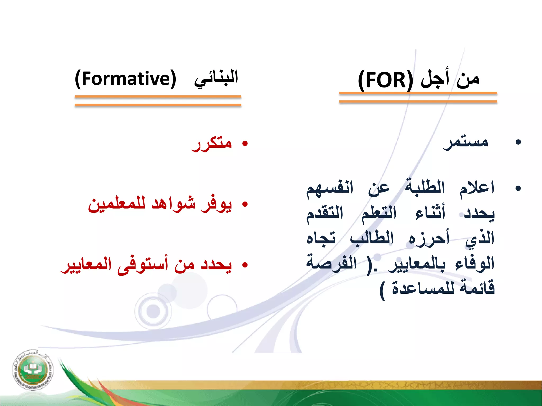 ‫ﺃﺟﻝ‬ ‫ﻣﻥ‬)FOR(‫ﺍﻟﺑﻧﺎﺋﻲ‬)Formative(
•‫ﻣﺳﺗﻣﺭ‬
•‫ﺍﻋﻼﻡ‬‫ﺍﻟﻁﻠﺑﺔ‬‫ﻋﻥ‬‫ﺍﻧﻔﺳﻬﻡ‬
‫ﻳﺣﺩﺩ‬‫ﺃﺛﻧﺎء‬‫ﺍﻟﺗﻌﻠﻡ‬‫ﺍﻟﺗﻘﺩﻡ‬
‫ﺍﻟﺫﻱ‬‫ﺃﺣﺭﺯﻩ‬‫ﺍﻟﻁﺎﻟﺏ‬‫ﺗﺟﺎﻩ‬
‫ﺍﻟﻭﻓﺎء‬‫ﺑﺎﻟﻣﻌﺎﻳﻳﺭ‬.)‫ﺍﻟﻔﺭﺻﺔ‬
‫ﻗﺎﺋﻣﺔ‬‫ﻟﻠﻣﺳﺎﻋﺩﺓ‬(
•‫ﻣﺗﻛﺭﺭ‬
•‫ﻟﻠﻣﻌﻠﻣﻳﻥ‬ ‫ﺷﻭﺍﻫﺩ‬ ‫ﻳﻭﻓﺭ‬
•‫ﺍﻟﻣﻌﺎﻳﻳﺭ‬ ‫ﺃﺳﺗﻭﻓﻰ‬ ‫ﻣﻥ‬ ‫ﻳﺣﺩﺩ‬
 