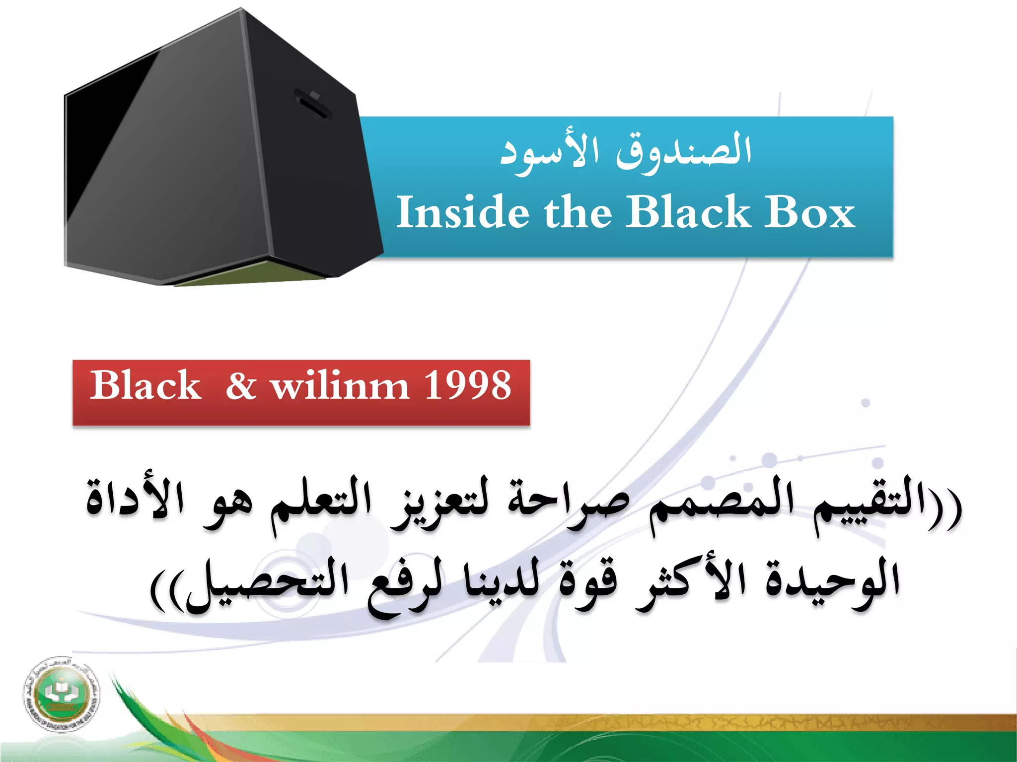 ‫اﻷﺳﻮد‬ ‫اﻟﺼﻨﺪوق‬
Inside the Black Box
))‫اﻷداة‬ ‫ﻫﻮ‬ ‫اﻟﺘﻌﻠﻢ‬ ‫ﻟﺘﻌﺰﻳﺰ‬ ‫اﺣﺔ‬‫ﺮ‬‫ﺻ‬ ‫اﻟﻤﺼﻤﻢ‬ ‫اﻟﺘﻘﻴﻴﻢ‬
‫اﻟﺘﺤﺼﻴﻞ‬ ‫ﻟﺮﻓﻊ‬ ‫ﻟﺪﻳﻨﺎ‬ ‫ﻗﻮة‬ ‫اﻷﻛﺜﺮ‬ ‫اﻟﻮﺣﻴﺪة‬((
Black & wilinm 1998
 