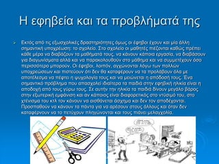 Η εθεβεία θαη ηα πξνβιήκαηά ηεο
 Εθηόο από ηηο εμσζρνιηθέο δξαζηεξηόηεηεο όκσο νη έθεβνη έρνπλ θαη κία άιιε
ζεκαληηθή ππνρξέσζε: ην ζρνιείν. Σην ζρνιείν νη καζεηέο πηέδνληαη θαζώο πξέπεη
θάζε κέξα λα δηαβάδνπλ ηα καζήκαηά ηνπο, λα θάλνπλ θάπνηα εξγαζία, λα δηαβάζνπλ
γηα δηαγσλίζκαηα αιιά θαη λα παξαθνινπζνύλ ζην κάζεκα θαη λα ζπκκεηέρνπλ όζν
πεξηζζόηεξν κπνξνύλ. Οη έθεβνη, ινηπόλ, αγρώλνληαη ιόγσ ησλ πνιιώλ
ππνρξεώζεσλ θαη πηζηεύνπλ όηη δελ ζα θαηαθέξνπλ λα ηα πξνιάβνπλ όια κε
απνηέιεζκα λα πέθηεη ε ςπρνινγία ηνπο θαη λα κεηώλεηαη ε απόδνζή ηνπο. Έλα
ζεκαληηθό πξόβιεκα πνπ απαζρνιεί ηδηαίηεξα ηα παηδηά ζηελ εθεβηθή ειηθία είλαη ε
απνδνρή από ηνπο γύξσ ηνπο. Σε απηήλ ηελ ειηθία ηα παηδηά δίλνπλ κεγάιν βάξνο
ζηελ εμσηεξηθή εκθάληζε θαη αλ θάπνηνο είλαη δηαθνξεηηθόο ζην ληύζηκό ηνπ, ζην
ρηέληζκα ηνπ θηι ηνλ θάλνπλ λα αηζζάλεηαη άζρεκα θαη δελ ηνλ απνδέρνληαη.
Πξνζπαζνύλ λα θάλνπλ ηα πάληα γηα λα αξέζνπλ ζηνπο άιινπο θαη όηαλ δελ
θαηαθέξλνπλ λα ην πεηύρνπλ πιεγώλνληαη θαη ηνπο πηάλεη κειαγρνιία.
Σηαπξίλα Χνύζνπ, Παξαζθεπή
Τξηθαιηώηε
 