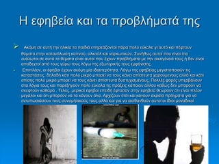 Η εθεβεία θαη ηα πξνβιήκαηά ηεο
 Αθόκε ζε απηή ηελ ειηθία ηα παηδηά επεξεάδνληαη πάξα πνιύ εύθνια γη απηό θαη πέθηνπλ
ζύκαηα ζηελ θαηαλάισζε θαπλνύ, αιθνόι θαη λαξθσηηθώλ. Σπλήζσο απηνί πνπ είλαη πην
επάισηνη ζε απηά ηα ζέκαηα είλαη απηνί πνπ έρνπλ πξνβιήκαηα κε ηελ νηθνγέλεηά ηνπο ή δελ είλαη
απνδερηνί από ηνπο γύξσ ηνπο ιόγσ ηεο εμσηεξηθήο ηνπο εκθάληζεο.
 Επηπιένλ, νη έθεβνη έρνπλ αθόκε κία ηδηαηηεξόηεηα. Λόγσ ηεο εθεβείαο κεγηζηνπνηνύλ ηηο
θαηαζηάζεηο δειαδή θάηη πνιύ κηθξό κπνξεί λα ηνπο θάλεη απίζηεπηα ραξνύκελνπο αιιά θαη θάηη
επίζεο πνιύ κηθξό κπνξεί λα ηνπο θάλεη απίζηεπηα δπζηπρηζκέλνπο. Πνιιέο θνξέο ππεξβάινπλ
ζηα ιόγηα ηνπο θαη παξεμεγνύλ πνιύ εύθνια ηηο πξάμεηο θάπνηνπ άιινπ θαζώο δελ κπνξνύλ λα
ζθεθηνύλ θαζαξά . Τέινο, κεξηθνί έθεβνη επεηδή έθηαζαλ ζηελ εθεβεία ζεσξνύλ όηη είλαη πιένλ
κεγάινη θαη όηη κπνξνύλ λα ηα θάλνπλ όια. Αξρίδνπλ έηζη θαη θάλνπλ αθξαία πξάγκαηα γηα λα
εληππσζηάζνπλ ηνπο ζπλνκήιηθνύο ηνπο αιιά θαη γηα λα αηζζαλζνύλ απηνί νη ίδηνη κνλαδηθνί
Σηαπξίλα Χνύζνπ, Παξαζθεπή
Τξηθαιηώηε
 