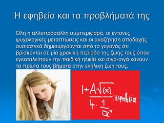 Η εθεβεία θαη ηα πξνβιήκαηά ηεο
Όιε ε αιινπξόζαιιε ζπκπεξηθνξά, νη έληνλεο
ςπρνινγηθέο κεηαπηώζεηο θαη νη αλαδήηεζε απνδνρήο
νπζηαζηηθά δεκηνπξγνύληαη από ην γεγνλόο όηη
βξίζθνληαη ζε κία ρξνληθή πεξίνδν ηεο δσήο ηνπο όπνπ
εγθαηαιείπνπλ ηελ παηδηθή ειηθία θαη ζηγά-ζηγά θάλνπλ
ηα πξώηα ηνπο βήκαηα ζηελ ελήιηθε δσή ηνπο.
Σηαπξίλα Χνύζνπ, Παξαζθεπή
Τξηθαιηώηε
 