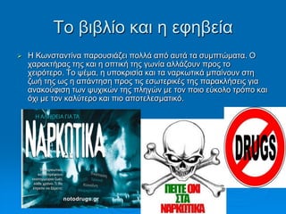 Τν βηβιίν θαη ε εθεβεία
 Η Κσλζηαληίλα παξνπζηάδεη πνιιά από απηά ηα ζπκπηώκαηα. Ο
ραξαθηήξαο ηεο θαη ε νπηηθή ηεο γσλία αιιάδνπλ πξνο ην
ρεηξόηεξν. Τν ςέκα, ε ππνθξηζία θαη ηα λαξθσηηθά κπαίλνπλ ζηε
δσή ηεο σο ε απάληεζε πξνο ηηο εζσηεξηθέο ηεο παξαθιήζεηο γηα
αλαθνύθηζε ησλ ςπρηθώλ ηεο πιεγώλ κε ηνλ πνην εύθνιν ηξόπν θαη
όρη κε ηνλ θαιύηεξν θαη πην απνηειεζκαηηθό.
Σηαπξίλα Χνύζνπ, Παξαζθεπή
Τξηθαιηώηε
 