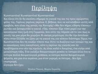 Κωνςταντύνα! Κωνςταντύνα! Κωνςταντύνα!
Και ϋλεγε ότι δε θα ακούςει ςόμερα τη γιαγιϊ τησ και τισ τρεισ αχώριςτεσ
φύλεσ τησ. Γκρύνια, γκρύνια, γκρύνια. Ε, βϋβαια, που να καταλϊβουν αυτϋσ από
εφηβεύα, που εύναι τησ γενιϊσ τησ Κατοχόσ! «Μα δεν πόρεσ εύδηςη τύποτα;»
ρωτϊει και ξαναρωτϊει η γιαγιϊ. «Όχι, τύποτα» Εύχε τόςο χαρεύ για την
καινούργια τουσ ζωό ςτη Γερμανύα, που ούτε τησ πϋραςε απ το νου πωσ οι
γονεύσ τησ μια μϋρα θα χώριζαν. Κι ακόμη χειρότερα: ότι θα την ϋςτελναν
πύςω ςτην Ελλϊδα να ζόςει με τη γιαγιϊ τησ για κϊποιο διϊςτημα. Όμωσ την
Κωνςταντύνα δεν τη νοιϊζει τύποτε πια. Ούτε το διαζύγιο των γονιών τησ και
οι καινούριεσ τουσ οικογϋνειεσ, ούτε η γκρύνια τησ γιαγιϊσ και τα
προβλόματα ςτο νϋο τησ ςχολεύο. Ασ εύναι καλϊ ο Λουμύνησ, ϋνα αγόρι από
μεγαλύτερη τϊξη. Ένα γαλϊζιο θαυματουργό χαπϊκι κι ύςτερα ϊλλο ϋνα κι
ύςτερα πολλϊ θαυματουργϊ χαπϊκια, κι ύςτερα πολλϊ θαυματουργϊ
ψϋματα, και μια ςτα ουρϊνια, μια ςτον γκρεμό, κι ύςτερα... δεν ϋχει
επιςτροφό.
Σύγουρα δεν ϋχει;
Περύληψη
Ηλιϊνα Τςώνη, Μαρύα Σαμοώλη
 