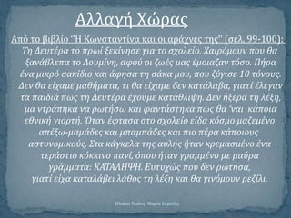 Αλλαγό Χώρασ
Από το βιβλύο ‘’Η Κωνςταντύνα και οι αρϊχνεσ τησ’’ (ςελ. 99-100):
Τη Δευτϋρα το πρωύ ξεκύνηςε για το ςχολεύο. Χαιρόμουν που θα
ξανϊβλεπα το Λουμύνη, αφού οι ζωϋσ μασ ϋμοιαζαν τόςο. Πόρα
ϋνα μικρό ςακύδιο και ϊφηςα τη ςϊκα μου, που ζύγιςε 10 τόνουσ.
Δεν θα εύχαμε μαθόματα, τι θα εύχαμε δεν κατϊλαβα, γιατύ ϋλεγαν
τα παιδιϊ πωσ τη Δευτϋρα ϋχουμε κατϊθλιψη. Δεν όξερα τη λϋξη,
μα ντρϊπηκα να ρωτόςω και φαντϊςτηκα πωσ θα ‘ναι κϊποια
εθνικό γιορτό. Όταν ϋφταςα ςτο ςχολεύο εύδα κόςμο μαζεμϋνο
απϋξω-μαμϊδεσ και μπαμπϊδεσ και πιο πϋρα κϊποιουσ
αςτυνομικούσ. Στα κϊγκελα τησ αυλόσ όταν κρεμαςμϋνο ϋνα
τερϊςτιο κόκκινο πανύ, όπου όταν γραμμϋνο με μαύρα
γρϊμματα: ΚΑΤΑΛΗΨΗ. Ευτυχώσ που δεν ρώτηςα,
γιατύ εύχα καταλϊβει λϊθοσ τη λϋξη και θα γινόμουν ρεζύλι.
Ηλιϊνα Τςώνη, Μαρύα Σαμοώλη
 