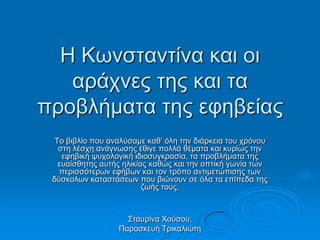 H Κσλζηαληίλα θαη νη
αξάρλεο ηεο θαη ηα
πξνβιήκαηα ηεο εθεβείαο
Τν βηβιίν πνπ αλαιύζακε θαζ’ όιε ηελ δηάξθεηα ηνπ ρξόλνπ
ζηε ιέζρε αλάγλσζεο έζηγε πνιιά ζέκαηα θαη θπξίσο ηελ
εθεβηθή ςπρνινγηθή ηδηνζπγθξαζία, ηα πξνβιήκαηα ηεο
επαίζζεηεο απηήο ειηθίαο θαζώο θαη ηελ νπηηθή γσλία ησλ
πεξηζζόηεξσλ εθήβσλ θαη ηνλ ηξόπν αληηκεηώπηζεο ησλ
δύζθνισλ θαηαζηάζεσλ πνπ βηώλνπλ ζε όια ηα επίπεδα ηεο
δσήο ηνπο.
Σηαπξίλα Χνύζνπ,
Παξαζθεπή Τξηθαιηώηε
 