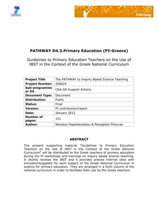 PATHWAY D4.3.Primary Education (PI-Greece)
Guidelines to Primary Education Teachers on the Use of
IBST in the Context of the Greek National Curriculum
Project Title The PATHWAY to Inquiry Based Science Teaching
Project Number: 266624
Sub-programme
or KA
CSA-SA Support Actions
Document Type: Document
Distribution: Public
Status: Final
Version: PI contribution/report
Date: January 2012
Number of
pages:
151
Author: Nikolaos Papastamatiou & Panagiotis Piliouras
ABSTRACT
The present supporting material “Guidelines to Primary Education
Teachers on the Use of IBST in the Context of the Greek National
Curriculum” will be distributed to the Greek teachers of primary education
during the PI workshops and trainings on inquiry based science teaching.
It shortly reviews the IBST and it provides precise internet sites with
simulations/applets for each subject of the Greek National Curriculum in
science for primary education. They are arranged in a forth column of the
national curriculum in order to facilitate their use by the Greek teachers.
 