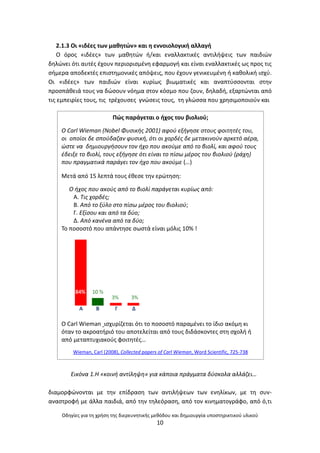 Οδθγίεσ για τθ χριςθ τθσ διερευνθτικισ μεκόδου και δθμιουργία υποςτθρικτικοφ υλικοφ
10
2.1.3 Οι «ιδζεσ των μακθτϊν» και θ εννοιολογικι αλλαγι
Ο όροσ «ιδζεσ» των μακθτϊν ι/και εναλλακτικζσ αντιλιψεισ των παιδιϊν
δθλϊνει ότι αυτζσ ζχουν περιοριςμζνθ εφαρμογι και είναι εναλλακτικζσ ωσ προσ τισ
ςιμερα αποδεκτζσ επιςτθμονικζσ απόψεισ, που ζχουν γενικευμζνθ ι κακολικι ιςχφ.
Οι «ιδζεσ» των παιδιϊν είναι κυρίωσ βιωματικζσ και αναπτφςςονται ςτθν
προςπάκειά τουσ να δϊςουν νόθμα ςτον κόςμο που ηουν, δθλαδι, εξαρτϊνται από
τισ εμπειρίεσ τουσ, τισ τρζχουςεσ γνϊςεισ τουσ, τθ γλϊςςα που χρθςιμοποιοφν και
Εικόνα 1.Η «κοινι αντίλθψθ» για κάποια πράγματα δφςκολα αλλάηει…
διαμορφϊνονται με τθν επίδραςθ των αντιλιψεων των ενθλίκων, με τθ ςυν-
αναςτροφι με άλλα παιδιά, από τθν τθλεόραςθ, από τον κινθματογράφο, από ό,τι
Ρϊσ παράγεται ο ιχοσ του βιολιοφ;
O Carl Wieman (Nobel Φυςικισ 2001) αφοφ εξιγθςε ςτουσ φοιτθτζσ του,
οι οποίοι δε ςποφδαηαν φυςικι, ότι οι χορδζσ δε μετακινοφν αρκετό αζρα,
ϊςτε να δθμιουργιςουν τον ιχο που ακοφμε από το βιολί, και αφοφ τουσ
ζδειξε το βιολί, τουσ εξιγθςε ότι είναι το πίςω μζροσ του βιολιοφ (ράχθ)
που πραγματικά παράγει τον ιχο που ακοφμε (…)
Μετά από 15 λεπτά τουσ ζκεςε τθν ερϊτθςθ:
Ο ιχοσ που ακοφσ από το βιολί παράγεται κυρίωσ από:
Α. Τισ χορδζσ;
Β. Από το ξφλο ςτο πίςω μζροσ του βιολιοφ;
Γ. Εξίςου και από τα δφο;
Δ. Από κανζνα από τα δφο;
Το ποςοςτό που απάντθςε ςωςτά είναι μόλισ 10% !
Ο Carl Wieman ιςχυρίηεται ότι το ποςοςτό παραμζνει το ίδιο ακόμθ κι
όταν το ακροατιριό του αποτελείται από τουσ διδάςκοντεσ ςτθ ςχολι ι
από μεταπτυχιακοφσ φοιτθτζσ…
Wieman, Carl (2008), Collected papers of Carl Wieman, Word Scientific, 725-738
 