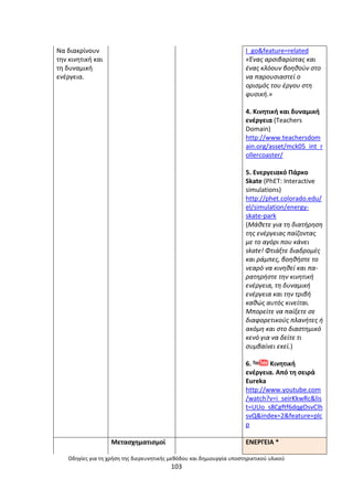 Οδθγίεσ για τθ χριςθ τθσ διερευνθτικισ μεκόδου και δθμιουργία υποςτθρικτικοφ υλικοφ
103
Να διακρίνουν
τθν κινθτικι και
τθ δυναµικι
ενζργεια.
I_go&feature=related
«Ζνασ αρςιβαρίςτασ και
ζνασ κλόουν βοθκοφν ςτο
να παρουςιαςτεί ο
οριςμόσ του ζργου ςτθ
φυςικι.»
4. Κινθτικι και δυναμικι
ενζργεια (Teachers
Domain)
http://www.teachersdom
ain.org/asset/mck05_int_r
ollercoaster/
5. Ενεργειακό Ράρκο
Skate (PhET: Interactive
simulations)
http://phet.colorado.edu/
el/simulation/energy-
skate-park
(Μάκετε για τθ διατιρθςθ
τθσ ενζργειασ παίηοντασ
με το αγόρι που κάνει
skate! Φτιάξτε διαδρομζσ
και ράμπεσ, βοθκιςτε το
νεαρό να κινθκεί και πα-
ρατθριςτε τθν κινθτικι
ενζργεια, τθ δυναμικι
ενζργεια και τθν τριβι
κακϊσ αυτόσ κινείται.
Μπορείτε να παίξετε ςε
διαφορετικοφσ πλανιτεσ ι
ακόμθ και ςτο διαςτθμικό
κενό για να δείτε τι
ςυμβαίνει εκεί.)
6. Κινθτικι
ενζργεια. Από τθ ςειρά
Eureka
http://www.youtube.com
/watch?v=i_seirKkwRc&lis
t=UUo_s8Cgftf6dqgOsvClh
svQ&index=2&feature=plc
p
Μεταςχθµατιςµοί ΕΝΕ΢ΓΕΛΑ *
 