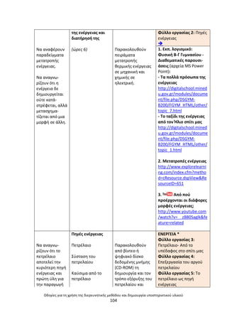 Οδθγίεσ για τθ χριςθ τθσ διερευνθτικισ μεκόδου και δθμιουργία υποςτθρικτικοφ υλικοφ
104
Να αναφζρουν
παραδείγµατα
µετατροπισ
ενζργειασ.
Να αναγνω-
ρίηουν ότι θ
ενζργεια δε
δθµιουργείται
οφτε κατά-
ςτρζφεται, αλλά
µεταςχθµα-
τίηεται από µια
µορφι ςε άλλθ.
τθσ ενζργειασ και
διατιρθςι τθσ
(ϊρεσ 6) Ραρακολουκοφν
πειράµατα
µετατροπισ
κερµικισ ενζργειασ
ςε µθχανικι και
χθµικισ ςε
θλεκτρικι.
Φφλλο εργαςίασ 2: Ρθγζσ
ενζργειασ

1. Εκπ. λογιςμικό:
Φυςικι Β-Γ Γυμναςίου -
Διακεματικζσ παρουςι-
άςεισ (αρχεία MS Power
Point):
- Τα πολλά πρόςωπα τθσ
ενζργειασ
http://digitalschool.mined
u.gov.gr/modules/docume
nt/file.php/DSGYM-
B200/FGYM_HTML/other/
topic_7.html
- Το ταξίδι τθσ ενζργειασ
από τον Ιλιο ςπίτι μασ
http://digitalschool.mined
u.gov.gr/modules/docume
nt/file.php/DSGYM-
B200/FGYM_HTML/other/
topic_1.html
2. Μετατροπζσ ενζργειασ
http://www.explorelearni
ng.com/index.cfm?metho
d=cResource.dspView&Re
sourceID=651
3. Από ποφ
προζρχονται οι διάφορεσ
μορφζσ ενζργειασ;
http://www.youtube.com
/watch?v=__zB80Saglk&fe
ature=related
Να αναγνω-
ρίηουν ότι το
πετρζλαιο
αποτελεί τθν
κυριότερθ πθγι
ενζργειασ και
πρϊτθ φλθ για
τθν παραγωγι
Ρθγζσ ενζργειασ
Ρετρζλαιο
Σφςταςθ του
πετρελαίου
Καφςιµα από το
πετρζλαιο
Ραρακολουκοφν
από βίντεο ι
ψθφιακό δίςκο
δεδοµζνθσ µνιµθσ
(CD-ROM) τθ
δθµιουργία και τον
τρόπο εξόρυξθσ του
πετρελαίου και
ΕΝΕ΢ΓΕΛΑ *
Φφλλο εργαςίασ 3:
Ρετρζλαιο- Από το
υπζδαφοσ ςτο ςπίτι μασ
Φφλλο εργαςίασ 4:
Επεξεργαςία του αργοφ
πετρελαίου
Φφλλο εργαςίασ 5: Το
πετρζλαιο ωσ πθγι
ενζργειασ
 