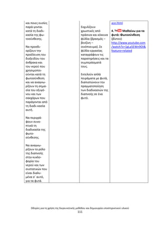 Οδθγίεσ για τθ χριςθ τθσ διερευνθτικισ μεκόδου και δθμιουργία υποςτθρικτικοφ υλικοφ
111
και ποιεσ ουςίεσ
παρά-γονται
κατά τθ διαδι-
καςία τθσ φω-
τοςφνκεςθσ.
Να προςδι-
ορίηουν τθν
προζλευςθ του
διοξειδίου του
άνκρακα και
του νεροφ που
χρθςιµοποι-
οφνται κατά τθ
φωτοςφνκεςθ
και να αναγνω-
ρίηουν τθ ςθµα-
ςία του οξυγό-
νου και των
ςακχάρων που
παράγονται από
τθ διαδι-καςία
αυτι.
Να περιγρά-
φουν ςυνο-
πτικά τθ
διαδικαςία τθσ
φωτο-
ςφνκεςθσ.
Να αναγνω-
ρίηουν το ρόλο
τθσ διαπνοισ
ςτθν κυκλο-
φορία του
νεροφ και των
ςυςτατικϊν που
είναι διαλυ-
µζνα ςϋ αυτό,
για τα φυτά.
Εκχυλίηουν
χρωςτικζσ από
πράςινα και κόκκινα
φφλλα (βραςµόσ –
βενηίνθ –
οινόπνευµα). Σε
φφλλο εργαςίασ
καταγράφουν τισ
παρατθριςεισ και τα
ςυµπεράςµατά
τουσ.
Εκτελοφν απλά
πειράµατα µε φυτά,
διαπιςτϊνουν τθν
πραγµατοποίθςθ
των διαδικαςιϊν τθσ
διαπνοισ ςε ζνα
φυτό.
ace.html
4. Μακαίνω για τα
φυτά: Φωτοςφνκεςθ
(βίντεο)
http://www.youtube.com
/watch?v=1gLa5EWn9OI&
feature=related
 