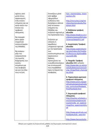 Οδθγίεσ για τθ χριςθ τθσ διερευνθτικισ μεκόδου και δθμιουργία υποςτθρικτικοφ υλικοφ
114
ςχζςεισ ανά-
µεςα ςτουσ
οργανιςµοφσ
ενόσ οικοςυ-
ςτιµατοσ και να
κατά-νοοφν τθν
ζννοια του
τροφικοφ
πλζγµατοσ.
Να περιγρά-
φουν χαρα-
κτθριςτικά
οικοςυςτιµατα
τθσ Ελλάδασ.
Να αναγνω-
ρίηει τθν
αναγκαιότθτα
τθσ ςωςτισ
διαχείριςθσ των
οικοςυ-
ςτθµάτων για
τθν αειφορία
και για τθν ίδια
τουσ τθ ηωι.
Εντοπίηουν µζςα
από άρκρα
εφθµερίδων
κινδφνουσ που
διατρζχουν κάποια
από τα οικοςυ-
ςτιµατα τθσ
Ελλάδασ και
ςυηθτοφν ςχετικά µε
τθν προςταςία τουσ.
Συηθτοφν µε
ειδικοφσ ι
αρµόδιουσ
υπθρεςιϊν ςχετικά
µε τθν προςταςία
των
οικοςυςτθµάτων και
οργανϊνουν
δράςεισ
προκειµζνου να
ευαιςκθτοποιιςουν
και το κοινωνικό
τουσ περιβάλλον
προσ τθ λογικι τθσ
αειφορίασ.
hain_reaction/play_chainr
eaction.cfm
http://msnucleus.org/me
mbership/storybooks/foo
dchain.html
3. Καλάςςια τροφικι
αλυςίδα
http://www.berghuis.co.n
z/abiator/patana/6t/index
/science/adapt/fc1.swf
4. Διερεφνθςθ: Τροφικι
αλυςίδα
http://www.explorelearni
ng.com/index.cfm?metho
d=cResource.dspView&Re
sourceID=381
5. Ραιχνίδι: Τροφικι
αλυςίδα (BBC schools)
http://www.bbc.co.uk/sch
ools/ks2bitesize/science/li
ving_things/food_chains/p
lay.shtml
6. Ραρουςίαςθ αρκτικοφ
τροφικοφ πλζγματοσ
http://www.jason.org/gat
ed/uploads/gateduploads/
orp_curriculum/foodweb_
final/foodweb.html
7. Δθμιουργία τροφικοφ
πλζγματοσ
http://teacher.scholastic.c
om/activities/explorer/ec
osystems/be_an_explorer
/map/line_experiment14.s
wf
http://www.gould.edu.au/
foodwebs/kids_web.htm
http://www.harcourtscho
 