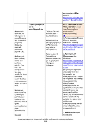Οδθγίεσ για τθ χριςθ τθσ διερευνθτικισ μεκόδου και δθμιουργία υποςτθρικτικοφ υλικοφ
117
μαγνθτικισ πυξίδασ
(Βίντεο)
http://www.youtube.com
/watch?v=EwsaEY6M5tM
Να περιγρά-
φουν και να
ταξινοµοφν τα
αποτελζ-ςµατα
του θλεκτρικοφ
ρεφµατοσ
(κερµικά,
φωτεινά,
µαγνθτικά,
χθµικά, κ.ά.).
Να διατυπϊ-
νουν κανόνεσ
και να ακο-
λουκοφν
οδθγίεσ ζτςι
ϊςτε να
αποφεφγουν
τθν θλεκ-
τροπλθξία ι τθν
πρόκλθςθ
άλλων βλαβϊν
ςτον οργανιςµό
τουσ ι ςτο ςπίτι
τουσ.
Να περιγρά-
φουν τθ ςχζςθ
θλεκτριςµοφ -
µαγνθτιςµοφ
(πείραµα του
Oersted) και τον
τρόπο
λειτουργίασ των
θλεκ-
τροµαγνθτϊν
Να κατά-
Το θλεκτρικό ρεφµα
και τα
αποτελζςµατά του
Ρείραµα Oersted.
∆ιαπιςτϊςεισ –
ςυµπεράςµατα.
Καταςκευάηουν
θλεκτροµαγνιτεσ µε
απλά υλικά και
µελετοφν τισ
ιδιότθτζσ τουσ.
Καταγράφουν ι
ηωγραφίηουν
κανόνεσ αςφαλείασ
για τθ χριςθ του
θλεκτρικοφ
ρεφµατοσ.
ΘΛΕΚΤ΢ΟΜΑΓΝΘΤΛΣΜΟΣ*
Φφλλο εργαςίασ 3: Από
τον θλεκτριςμό ςτο
μαγνθτιςμό-Ο
θλεκτρομαγνιτθσ

1.Το πείραμα του Oersted
(βίντεο, Μουςείο
Γαλιλαίου, ιταλικά)
http://catalogo.museogalil
eo.it/multimedia/Esperien
zaOersted.html
2. Ρροςομοίωςθ
Θλεκτρομαγνιτθ
(Skool.gr)
http://www.skoool.com/g
reece/content/toolkits/ph
ysics/electro_magnet/inde
x.html
(Η προςομοίωςθ βοθκά
ςτθν κατανόθςθ τθσ
λειτουργίασ του
θλεκτρομαγνιτθ. Επεξθγεί
τθ ςυςχζτιςθ τθσ ζνταςθσ
του ρεφματοσ που
διαρρζει ζναν
θλεκτρομαγνιτθ, του
αρικμοφ των ςπειρϊν του
και τθσ ζνταςθσ του
μαγνθτικοφ πεδίου.
Σκοπόσ τθσ προςομοίωςθσ
είναι θ μεταβολι τθσ
ζνταςθσ του μαγνθτικοφ
πεδίου ενόσ
θλεκτρομαγνιτθ, για τθν
ανφψωςθ μεταλλικϊν
απορριμμάτων.)
3. Μακαίνω να κάνω
πειράματα:
 