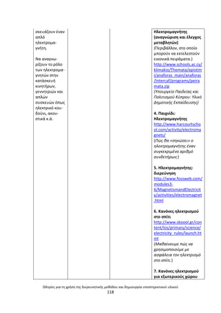 Οδθγίεσ για τθ χριςθ τθσ διερευνθτικισ μεκόδου και δθμιουργία υποςτθρικτικοφ υλικοφ
118
ςκευάηουν ζναν
απλό
θλεκτροµα-
γνιτθ.
Να αναγνω-
ρίηουν το ρόλο
των θλεκτροµα-
γνθτϊν ςτθν
κατάςκευι
κινθτιρων,
γεννθτριϊν και
απλϊν
ςυςκευϊν όπωσ
θλεκτρικό κου-
δοφνι, ακου-
ςτικά κ.ά.
Θλεκτρομαγνιτθσ
(αναγνϊριςθ και ζλεγχοσ
μεταβλθτϊν)
(Ρεριβάλλον, ςτο οποίο
μποροφν να εκτελεςτοφν
εικονικά πειράματα.)
http://www.schools.ac.cy/
klimakio/Themata/epistim
i/anaforas_main/anaforas
/Intercaf/programs/peira
mata.zip
(Υπουργείο Παιδείασ και
Πολιτιςμοφ Κφπρου: Υλικό
Δθμοτικισ Εκπαίδευςθσ)
4. Ραιχνίδι:
Θλεκτρομαγνιτθσ
http://www.harcourtscho
ol.com/activity/electroma
gnets/
(Πϊσ κα «ςθκϊςει» ο
θλεκτρομαγνιτθσ ζναν
ςυγκεκριμζνο αρικμό
ςυνδετιρων;)
5. Θλεκτρομαγνιτθσ:
διερεφνθςθ
http://www.fossweb.com/
modules3-
6/MagnetismandElectricit
y/activities/electromagnet
.html
6. Κανόνεσ θλεκτριςμοφ
ςτο ςπίτι
http://www.skoool.gr/con
tent/los/primary/science/
electricity_rules/launch.ht
ml
(Μακαίνουμε πϊσ να
χρθςιμοποιοφμε με
αςφάλεια τον θλεκτριςμό
ςτο ςπίτι.)
7. Κανόνεσ θλεκτριςμοφ
για εξωτερικοφσ χϊρου
 