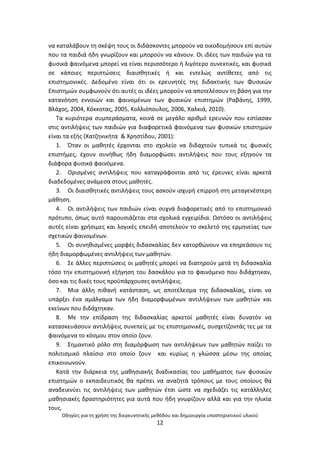 Οδθγίεσ για τθ χριςθ τθσ διερευνθτικισ μεκόδου και δθμιουργία υποςτθρικτικοφ υλικοφ
12
να καταλάβουν τθ ςκζψθ τουσ οι διδάςκοντεσ μποροφν να οικοδομιςουν επί αυτϊν
που τα παιδιά ιδθ γνωρίηουν και μποροφν να κάνουν. Οι ιδζεσ των παιδιϊν για τα
φυςικά φαινόμενα μπορεί να είναι περιςςότερο ι λιγότερο ςυνεκτικζσ, και φυςικά
ςε κάποιεσ περιπτϊςεισ διαιςκθτικζσ ι και εντελϊσ αντίκετεσ από τισ
επιςτθμονικζσ. Δεδομζνο είναι ότι οι ερευνθτζσ τθσ διδακτικισ των Φυςικϊν
Επιςτθμϊν ςυμφωνοφν ότι αυτζσ οι ιδζεσ μποροφν να αποτελζςουν τθ βάςθ για τθν
κατανόθςθ εννοιϊν και φαινομζνων των φυςικϊν επιςτθμϊν (΢αβάνθσ, 1999,
Βλάχοσ, 2004, Κόκκοτασ, 2005, Κολλιόπουλοσ, 2006, Χαλκιά, 2010).
Τα κυριότερα ςυμπεράςματα, κοινά ςε μεγάλο αρικμό ερευνϊν που εςτίαςαν
ςτισ αντιλιψεισ των παιδιϊν για διαφορετικά φαινόμενα των φυςικϊν επιςτθμϊν
είναι τα εξισ (Χατηθνικιτα & Χρθςτίδου, 2001):
1. Πταν οι μακθτζσ ζρχονται ςτο ςχολείο να διδαχτοφν τυπικά τισ φυςικζσ
επιςτιμεσ, ζχουν ςυνικωσ ιδθ διαμορφϊςει αντιλιψεισ που τουσ εξθγοφν τα
διάφορα φυςικά φαινόμενα.
2. Οριςμζνεσ αντιλιψεισ που καταγράφονται από τισ ζρευνεσ είναι αρκετά
διαδεδομζνεσ ανάμεςα ςτουσ μακθτζσ.
3. Οι διαιςκθτικζσ αντιλιψεισ τουσ αςκοφν ιςχυρι επιρροι ςτθ μεταγενζςτερθ
μάκθςθ.
4. Οι αντιλιψεισ των παιδιϊν είναι ςυχνά διαφορετικζσ από το επιςτθμονικό
πρότυπο, όπωσ αυτό παρουςιάηεται ςτα ςχολικά εγχειρίδια. Ωςτόςο οι αντιλιψεισ
αυτζσ είναι χριςιμεσ και λογικζσ επειδι αποτελοφν το ςκελετό τθσ ερμθνείασ των
ςχετικϊν φαινομζνων.
5. Οι ςυνθκιςμζνεσ μορφζσ διδαςκαλίασ δεν κατορκϊνουν να επθρεάςουν τισ
ιδθ διαμορφωμζνεσ αντιλιψεισ των μακθτϊν.
6. Σε άλλεσ περιπτϊςεισ οι μακθτζσ μπορεί να διατθροφν μετά τθ διδαςκαλία
τόςο τθν επιςτθμονικι εξιγθςθ του δαςκάλου για το φαινόμενο που διδάχτθκαν,
όςο και τισ δικζσ τουσ προχπάρχουςεσ αντιλιψεισ.
7. Μια άλλθ πικανι κατάςταςθ, ωσ αποτζλεςμα τθσ διδαςκαλίασ, είναι να
υπάρξει ζνα αμάλγαμα των ιδθ διαμορφωμζνων αντιλιψεων των μακθτϊν και
εκείνων που διδάχτθκαν.
8. Με τθν επίδραςθ τθσ διδαςκαλίασ αρκετοί μακθτζσ είναι δυνατόν να
καταςκευάςουν αντιλιψεισ ςυνεπείσ με τισ επιςτθμονικζσ, ςυςχετίηοντάσ τεσ με τα
φαινόμενα το κόςμου ςτον οποίο ηουν.
9. Σθμαντικό ρόλο ςτθ διαμόρφωςθ των αντιλιψεων των μακθτϊν παίηει το
πολιτιςμικό πλαίςιο ςτο οποίο ηουν και κυρίωσ θ γλϊςςα μζςω τθσ οποίασ
επικοινωνοφν.
Κατά τθν διάρκεια τθσ μακθςιακισ διαδικαςίασ του μακιματοσ των φυςικϊν
επιςτθμϊν ο εκπαιδευτικόσ κα πρζπει να αναηθτά τρόπουσ με τουσ οποίουσ κα
αναδεικνφει τισ αντιλιψεισ των μακθτϊν ζτςι ϊςτε να ςχεδιάηει τισ κατάλλθλεσ
μακθςιακζσ δραςτθριότθτεσ για αυτά που ιδθ γνωρίηουν αλλά και για τθν θλικία
τουσ.
 