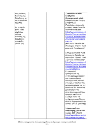 Οδθγίεσ για τθ χριςθ τθσ διερευνθτικισ μεκόδου και δθμιουργία υποςτθρικτικοφ υλικοφ
121
τουσ τρόπουσ
διάδοςθσ τθσ
κερµότθτασ µε
τισ καταςτάςεισ
τθσ φλθσ.
Να περιγρά-
φουν εφαρ-
µογζσ των
τρόπων
διάδοςθσ τθσ
κερµότθτασ
ςτθν κακθ-
µερινι ηωι.
1. Μακαίνω να κάνω
πειράματα:
Κερμομονωτικά υλικά
(αναγνϊριςθ και ζλεγχοσ
μεταβλθτϊν)
(Ρεριβάλλον, ςτο οποίο
μποροφν να εκτελεςτοφν
εικονικά πειράματα)
http://www.schools.ac.cy/
klimakio/Themata/epistim
i/anaforas_main/anaforas
/Intercaf/programs/peira
mata.zip
(Υπουργείο Παιδείασ και
Πολιτιςμοφ Κφπρου: Υλικό
Δθμοτικισ Εκπαίδευςθσ)
2. Κερμομονωτικά Υλικά
(Υπουργείο Παιδείασ και
Πολιτιςμοφ Κφπρου: Υλικό
Δθμοτικισ Εκπαίδευςθσ)
http://www.schools.ac.cy/
klimakio/Themata/Epistim
i/prosomoioseis_main/the
rmomonotika.html
(Η εφαρμογι
προςομοιϊνει τισ
ςυνκικεσ κερμοκραςίασ
που επικρατοφν ςτο
εςωτερικό ενόσ ςπιτιοφ
ανάλογα με τα υλικά που
χρθςιμοποιοφνται για τθν
επζνδυςθ του ςπιτιοφ. Οι
χριςτεσ ζχουν τθ
δυνατότθτα να επιλζξουν
διάφορα οικοδομικά
υλικά με ςκοπό να
πετφχουν τθ μεγαλφτερθ
δυνατι κερμομόνωςθ του
ςπιτιοφ (φφλλο εργαςίασ.)
3. Δραςτθριότθτα
διερεφνθςθσ μονωτικϊν
υλικϊν (BBC schools)
http://www.bbc.co.uk/sch
ools/scienceclips/ages/8_
 