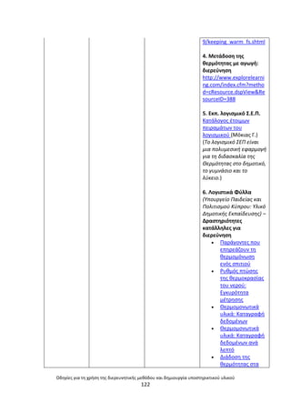Οδθγίεσ για τθ χριςθ τθσ διερευνθτικισ μεκόδου και δθμιουργία υποςτθρικτικοφ υλικοφ
122
9/keeping_warm_fs.shtml
4. Μετάδοςθ τθσ
κερμότθτασ με αγωγι:
διερεφνθςθ
http://www.explorelearni
ng.com/index.cfm?metho
d=cResource.dspView&Re
sourceID=388
5. Εκπ. λογιςμικό Σ.Ε.Ρ.
Κατάλογοσ ζτοιμων
πειραμάτων του
λογιςμικοφ (Μόκιασ Γ.)
(Το λογιςμικό ΣΕΠ είναι
μια πολυμεςικι εφαρμογι
για τθ διδαςκαλία τθσ
Θερμότθτασ ςτο δθμοτικό,
το γυμνάςιο και το
λφκειο.)
6. Λογιςτικά Φφλλα
(Υπουργείο Παιδείασ και
Πολιτιςμοφ Κφπρου: Υλικό
Δθμοτικισ Εκπαίδευςθσ) –
Δραςτθριότθτεσ
κατάλλθλεσ για
διερεφνθςθ
 Ραράγοντεσ που
επθρεάηουν τθ
κερμομόνωςθ
ενόσ ςπιτιοφ
 ΢υκμόσ πτϊςθσ
τθσ κερμοκραςίασ
του νεροφ:
Εγκυρότθτα
μζτρθςθσ
 Θερμομονωτικά
υλικά: Καταγραφι
δεδομζνων
 Θερμομονωτικά
υλικά: Καταγραφι
δεδομζνων ανά
λεπτό
 Διάδοςθ τθσ
κερμότθτασ ςτα
 