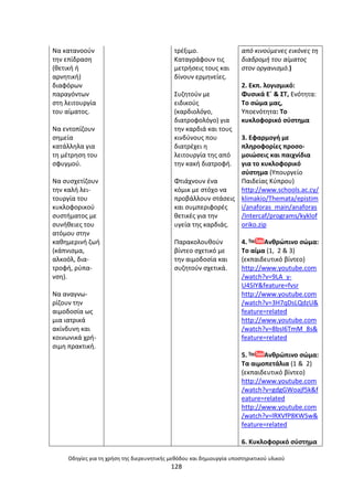 Οδθγίεσ για τθ χριςθ τθσ διερευνθτικισ μεκόδου και δθμιουργία υποςτθρικτικοφ υλικοφ
128
Να κατανοοφν
τθν επίδραςθ
(κετικι ι
αρνθτικι)
διαφόρων
παραγόντων
ςτθ λειτουργία
του αίµατοσ.
Να εντοπίηουν
ςθµεία
κατάλλθλα για
τθ µζτρθςθ του
ςφυγµοφ.
Να ςυςχετίηουν
τθν καλι λει-
τουργία του
κυκλοφορικοφ
ςυςτιµατοσ µε
ςυνικειεσ του
ατόµου ςτθν
κακθµερινι ηωι
(κάπνιςµα,
αλκοόλ, δια-
τροφι, ρφπα-
νςθ).
Να αναγνω-
ρίηουν τθν
αιµοδοςία ωσ
µια ιατρικά
ακίνδυνθ και
κοινωνικά χρι-
ςιµθ πρακτικι.
τρζξιµο.
Καταγράφουν τισ
µετριςεισ τουσ και
δίνουν ερµθνείεσ.
Συηθτοφν µε
ειδικοφσ
(καρδιολόγο,
διατροφολόγο) για
τθν καρδιά και τουσ
κινδφνουσ που
διατρζχει θ
λειτουργία τθσ από
τθν κακι διατροφι.
Φτιάχνουν ζνα
κόµικ µε ςτόχο να
προβάλλουν ςτάςεισ
και ςυµπεριφορζσ
κετικζσ για τθν
υγεία τθσ καρδιάσ.
Ραρακολουκοφν
βίντεο ςχετικό µε
τθν αιµοδοςία και
ςυηθτοφν ςχετικά.
από κινοφμενεσ εικόνεσ τθ
διαδρομι του αίματοσ
ςτον οργανιςμό.)
2. Εκπ. λογιςμικό:
Φυςικά Εϋ & ΣΤ, Ενότθτα:
Το ςϊμα μασ,
Υποενότθτα: Το
κυκλοφορικό ςφςτθμα
3. Εφαρμογι με
πλθροφορίεσ προςο-
μοιϊςεισ και παιχνίδια
για το κυκλοφορικό
ςφςτθμα (Υπουργείο
Ραιδείασ Κφπρου)
http://www.schools.ac.cy/
klimakio/Themata/epistim
i/anaforas_main/anaforas
/Intercaf/programs/kyklof
oriko.zip
4. Ανκρϊπινο ςϊμα:
Το αίμα (1, 2 & 3)
(εκπαιδευτικό βίντεο)
http://www.youtube.com
/watch?v=9LA_y-
U4SIY&feature=fvsr
http://www.youtube.com
/watch?v=3H7qDsLQdzU&
feature=related
http://www.youtube.com
/watch?v=8bsI6TmM_8s&
feature=related
5. Ανκρϊπινο ςϊμα:
Τα αιμοπετάλια (1 & 2)
(εκπαιδευτικό βίντεο)
http://www.youtube.com
/watch?v=gdgGWoajf5k&f
eature=related
http://www.youtube.com
/watch?v=lRXVfP8KWSw&
feature=related
6. Κυκλοφορικό ςφςτθμα
 