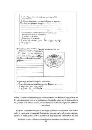 Οδθγίεσ για τθ χριςθ τθσ διερευνθτικισ μεκόδου και δθμιουργία υποςτθρικτικοφ υλικοφ
13
Εικόνα 3. Παράδειγμα ανάδειξθσ με ερωτθματολόγιο των απόψεων ενόσ μακθτι τθσ
Στϋ τάξθσ Δθμοτικοφ ςχετικά με τθ βαρφτθτα (πριν διδαχτεί για αυτι). Οι απαντιςεισ
του μακθτι είναι αποκαλυπτικζσ για τον τρόπο που τα παιδιά ςκζφτονται, αλλά και
οι ενιλικεσ.
Σφμφωνα με τθν εποικοδομθτικι αντίλθψθ θ μάκθςθ επιτυγχάνεται μόνο όταν ο
μακθτισ εμπλζκεται ςε πρακτικζσ διαδικαςίεσ ι ςτθ νοθτικι επεξεργαςία ενόσ ερω-
τιματοσ ι προβλιματοσ. Ζτςι θ διδαςκαλία ςτθν αίκουςα διδαςκαλίασ και ςτο
 