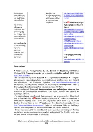 Οδθγίεσ για τθ χριςθ τθσ διερευνθτικισ μεκόδου και δθμιουργία υποςτθρικτικοφ υλικοφ
131
διαδικαςίεσ
γονιµοποίθςθσ
και ανάπτυξθσ
του εµβρφου.
Να αναγνω-
ρίηουν τθν
επίδραςθ του
τρόπου ηωισ
τθσ εγκφου ςτθν
καλι ανάπτυξθ
του εµβρφου.
Να αιτιολογοφν
τθ ςθµαςία τθσ
τιρθςθσ
κανόνων
υγιεινισ των
γεννθτικϊν
οργάνων.
Αναφζρουν
ςυνικειεσ ςχετικζσ
µε τθν υγιεινι των
γεννθτικϊν τουσ
οργάνων.
n.gr/sxedia/grafdaskalou/
anatomy/sub1/reproducti
ve.htm
4. Ανκρϊπινο ςϊμα:
Θ γζννθςθ (εκπαιδευτικό
βίντεο)
http://www.youtube.com
/watch?v=b2sibRxG1gI&fe
ature=relate
http://www.youtube.com
/watch?v=jBgyt-
yxYRc&feature=related
http://www.youtube.com
/watch?v=H-
KG1tP_r1w&feature=relat
ed
5. Ρϊσ ερχόμαςτε ςτθ
ηωι;
http://somakid.wikidot.co
m/anap
Ραρατθριςεισ
* Αποςτολάκθσ, Ε., Ραναγοποφλου, Ε., κ.ά., Φυςικά ΣΤϋ Δθμοτικοφ, Ε΢ΕΥΝΩ ΚΑΙ
ΑΝΑΚΑΛΥΡΤΩ, Τετράδιο Εργαςιϊν και το ςυνοδευτικό Βιβλίο μακθτι, ΟΕΔΒ 2006,
http://goo.gl/vRNUF
- Τα εκπαιδευτικά λογιςμικά Φυςικά Εϋ& ΣΤϋ Δθμοτικοφ και Βιολογία Aϋ- Γϋ Γυμνα-
ςίου μποροφν να μεταφορτωκοφν (download) και να αποκθκευτοφν ςτον Θ/Υαπό
τθν πλατφόρμα του Ψθφιακοφ Σχολείου: http://digitalschool.minedu.gov.gr/
επιλζγοντασ τθν τάξθ και το μάκθμα και ςτθ ςυνζχεια: Υποςτθρικτικό Υλικό (…)
Επίςθσ, ζχουν διατεκεί ςτα ςχολεία και τα αντίςτοιχα CD-Rom.
- Το εκπαιδευτικό λογιςμικό Εγκυκλοπαίδεια του ανκρωπίνου ςϊματοσ δεν
διατίκεται για μεταφόρτωςθ (download), ζχει, όμωσ, διατεκεί ςτα ςχολεία το
αντίςτοιχο CD-Rom .
- Τα προτεινόμενα εκπαιδευτικά βίντεο μποροφν να μεταφορτωκοφν (download)
από το δικτυακό τόπο και να αποκθκευτοφν ςτον Θ/Υ. Για τθ μεταφόρτωςθ ο
απλοφςτεροσ τρόποσ είναι μζςω ενόσ λογιςμικοφ όπωσ είναι, λ.χ., το aTube
Catcher. Εγκαταςτιςτε το ςτον Θ/Υ ςασ δωρεάν (free download) από τθ διεφκυνςθ:
http://atube-catcher.en.softonic.com/. Τρζξτε το πρόγραμμα, βάλτε τθ διεφκυνςθ
URL του βίντεο ςτθν καρτζλα που ανοίγει και κλικ ςτο κουμπί download.
- Οι προςομοιϊςεισ από τθν εκπαιδευτικι πλατφόρμα των πανεπιςτθμίων Αιγαίου
και Κριτθσ και οι παρόμοιεσ (ςτθν αγγλικι γλϊςςα)από The Franklin Inst., κ.ά.
τρζχουν on-line, ςε ςφνδεςθ με το Διαδίκτυο.
 