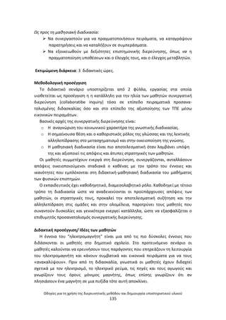 Οδθγίεσ για τθ χριςθ τθσ διερευνθτικισ μεκόδου και δθμιουργία υποςτθρικτικοφ υλικοφ
135
Ωσ προσ τθ μακθςιακι διαδικαςία:
 Να ςυνεργαςτοφν για να πραγματοποιιςουν πειράματα, να καταγράψουν
παρατθριςεισ και να καταλιξουν ςε ςυμπεράςματα.
 Να εξοικειωκοφν με δεξιότθτεσ επιςτθμονικισ διερεφνθςθσ, όπωσ να θ
πραγματοποίθςθ υποκζςεων και ο ζλεγχόσ τουσ, και ο ζλεγχοσ μεταβλθτϊν.
Εκτιμϊμενθ διάρκεια: 3 διδακτικζσ ϊρεσ.
Μεκοδολογικι προςζγγιςθ
Το διδακτικό ςενάριο υποςτθρίηεται από 2 φφλλα, εργαςίασ ςτα οποία
υιοκετείται ωσ προςζγγιςθ θ θ κατάλλθλθ για τθν θλιία των μακθτϊν ςυνεργατικι
διερεφνθςθ (collaboratibe inquiry) τόςο ςε επίπεδο πειραματικά προςανα-
τολιςμζνθσ διδαςκαλίασ όςο και ςτο επίπεδο τθσ αξιοποίθςθσ των ΤΡΕ μζςω
εικονικϊν πειραμάτων.
Βαςικζσ αρχζσ τθσ ςυνεργατικισ διερεφνθςθσ είναι:
o Θ αναγνϊριςθ του κοινωνικοφ χαρακτιρα τθσ γνωςτικισ διαδικαςίασ.
o Θ ςθμαίνουςα κζςθ και ο κακοριςτικόσ ρόλοσ τθσ γλϊςςασ και τθσ λεκτικισ
αλλθλεπίδραςθσ ςτο μεταςχθματιςμό και ςτθν οικειοποίθςθ τθσ γνϊςθσ.
o Θ μακθςιακι διαδικαςία είναι πιο αποτελεςματικι όταν λαμβάνει υπόψθ
τθσ και αξιοποιεί τισ απόψεισ και άτυπεσ ςτρατθγικζσ των μακθτϊν.
Οι μακθτζσ ςυμμετζχουν ενεργά ςτθ διερεφνθςθ, ςυνεργάηονται, ανταλλάςουν
απόψεισ οικειοποιοφμενοι ςταδιακά ο κακζνασ με τον τρόπο του ζννοιεσ και
ικανότθτεσ που εμπλζκονται ςτθ διδακτικι-μακθςιακι διαδικαςία του μακιματοσ
των φυςικϊν επιςτθμϊν.
Ο εκπαιδευτικόσ ζχει κακοδθγθτικό, διαμεςολαβθτικό ρόλο. Κακοδθγεί με τζτοιο
τρόπο τθ διαδικαςία ϊςτε να αναδεικνφονται οι προχπάρχουςεσ απόψεισ των
μακθτϊν, οι ςτρατθγικζσ τουσ, προκαλεί τθν αποτελεςματικι ςυηιτθςθ και τθν
αλλθλεπίδραςθ ςτισ ομάδεσ και ςτθν ολομζλεια, παροτρφνει τουσ μακθτζσ που
ςυναντοφν δυςκολίεσ και γενικότερα ενεργεί κατάλλθλα, ϊςτε να εξαςφαλίηεται ο
επικυμθτόσ προςανατολιςμόσ ςυνεργατικισ διερεφνθςθσ.
Διδακτικι προςζγγιςθ/ Λδζεσ των μακθτϊν
Θ ζννοια του “θλεκτρομαγνιτθ” είναι μια από τισ πιο δφςκολεσ ζννοιεσ που
διδάςκονται οι μακθτζσ ςτο δθμοτικό ςχολείο. Στο προτεινόμενο ςενάριο οι
μακθτζσ καλοφνται να ερευνιςουν τουσ παράγοντεσ που επθρεάηουν τθ λειτουργία
του θλεκτρομαγνιτθ και κάνουν ςυμβατικά και εικονικά πειράματα για να τουσ
«ανακαλφψουν». Ρριν από τθ διδαςκαλία, γνωςτικά οι μακθτζσ ζχουν διδαχτεί
ςχετικά με τον θλεκτριςμό, το θλεκτρικό ρεφμα, τισ πθγζσ και τουσ αγωγοφσ και
γνωρίηουν τουσ όρουσ μόνιμοσ μαγνιτθσ, όπωσ επίςθσ γνωρίηουν ότι αν
πλθςιάςουν ζνα μαγνιτθ ςε μια πυξίδα τότε αυτι αποκλίνει.
 