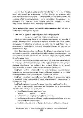 Οδθγίεσ για τθ χριςθ τθσ διερευνθτικισ μεκόδου και δθμιουργία υποςτθρικτικοφ υλικοφ
136
Από τθν άλλθ πλευρά, οι μακθτζσ πικανότατα δεν ζχουν γνϊςθ τθσ ςφνδεςθσ
μεταξφ θλεκτριςμοφ και μαγνθτιςμοφ. Συνικωσ, κεωροφν ότι μαγνθτικι ζλξθ
αςκοφν μόνο οι φυςικοί μαγνιτεσ. Οι μακθτζσ μζςα από τισ δραςτθριότθτεσ του
ςεναρίου καλοφνται να πειραματιςτοφν και να διαπιςτϊςουν ότι ζνασ αγωγόσ που
διαρρζεται από θλεκτρικό ρεφμα αποκτά μαγνθτικζσ ιδιότθτεσ, οι οποίεσ
εκδθλϊνονται εντονότερα όταν ο αγωγόσ ζχει ςχιμα πθνίου.
Συνοπτικι περιγραφι πορείασ διδαςκαλίασ/Οδθγόσ εκπαιδευτικοφ: Μποροφν να
ακολουκθκοφν τα παρακάτω βιματα:
1θ
ϊρα – Φφλλο Εργαςίασ 1: Δθμιουργοφμε ζναν θλεκτρομαγνιτθ
(ςυνεργατικι διερεφνθςθ – πειραματικι προςζγγιςθ)
Θ 1θ δραςτθριότθτα ςχετίηεται με τθν ανάδειξθ των απόψεων των μακθτϊν. Οι
μακθτζσ παρατθροφν δφο φωτογραφίεσ γερανϊν που ςθκϊνουν με τθ βοικεια
θλεκτρομαγνιτθ ςιδερζνια αντικείμενα και καλοφνται να ςυηθτιςουν και να
ςθμειϊςουν αν γνωρίηουν κάτι για αυτοφσ. Μπορεί να γίνει και μια ςυηιτθςθ των
ςυνκετικϊν τθσ λζξθσ.
Θ 2θ δραςτθριότθτα είναι ςπονδυλωτι (ςε βιματα), και είναι μια δραςτθ-
ριότθτα όπου οι μακθτζσ ςυνεργάηονται για να πραγματοποιιςουν μια ςειρά από
πειράματα και να καταλιξουν τελικά ςτθ διατφπωςθ ενόσ ςυμπεράςματοσ για το τι
είναι θλεκτρομαγνιτθσ.
Στο βιμα 1 οι μακθτζσ ζχοντασ ςτθ διάκεςθ τουσ μια ςειρά από υλικά καλοφνται
να κάνουν μια υπόκεςθ για το ερϊτθμα «Τι κα ςυμβεί αν ςε ζνα κλειςτό θλεκτρικό
κφκλωμα πλθςιάςουμε μια πυξίδα;». Στθ ςυνζχεια (βιμα 2), οι μακθτζσ
πραγματοποιοφν το πείραμα και καταγράφουν τισ παρατθριςεισ τουσ.
Στο βιμα 3 οι μακθτζσ καταςκευάηουν ζνα πθνίο που το ςυνδζουν ςτο κφκλωμα
και καλοφνται να παρατθριςουν και να καταγράψουν τι ςυμβαίνει με τθν πυξίδα
και το πθνίο όταν το κφκλωμα είναι κλειςτό και όταν είναι ανοικτό;
Στο βιμα 4 επαναλαμβάνουν τθ διαδικαςία του βιματοσ 3 χρθςιμοποιϊντασ και
το ατςάλινο καρφί, δθμιουργϊντασ ζναν θλεκτρομαγνιτθ. Καταγράφουν τισ
παρατθριςεισ τουσ.
Στο βιμα 5 παρατθροφν πότε ο θλεκτρομαγνιτθσ ζλκει καρφίτςεσ ι πινζηεσ.
Στο βιμα 6 καλοφνται να ςυηθτιςουν, να απαντιςουν και να παρουςιάςουν
ςτθν ολομζλεια μια ςειρά από ερωτιματα:
o Θ πυξίδα επθρεάςτθκε περιςςότερο ςτο:
Βιμα 1 Βιμα 2 Βιμα 3
o Τι ιταν αυτό που επθρζαηε τθν πυξίδα και κουνιόταν;
o Τι ιδιότθτεσ απζκτθςε το ςιδερζνιο καρφί όταν το τοποκετιςαμε μζςα ςτο
πθνίο και κλείςαμε το κφκλωμα;
o Συνζχιςε να ζχει τα καρφί αυτζσ τισ ιδιότθτεσ όταν ανοίξαμε τα κφκλωμα;
 