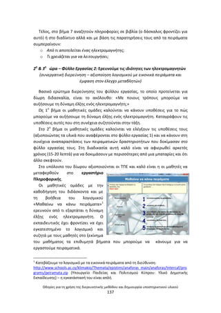 Οδθγίεσ για τθ χριςθ τθσ διερευνθτικισ μεκόδου και δθμιουργία υποςτθρικτικοφ υλικοφ
137
Τζλοσ, ςτο βιμα 7 αναηθτοφν πλθροφορίεσ ςε βιβλία (ο δάςκαλοσ φροντίηει για
αυτό) ι ςτο διαδίκτυο αλλά και με βάςθ τισ παρατθριςεισ τουσ από τα πειράματα
ςυμπεραίνουν:
o Από τι αποτελείται ζνασ θλεκτρομαγνιτθσ;
o Τι χρειάηεται για να λειτουργιςει;
2θ
& 3θ
ϊρα – Φφλλο Εργαςίασ 2: Ερευνοφμε τισ ιδιότθτεσ των θλεκτρομαγνθτϊν
(ςυνεργατικι διερεφνθςθ – αξιοποίθςθ λογιςμικοφ με εικονικά πειράματα και
ζμφαςθ ςτον ζλεγχο μεταβλθτϊν)
Βαςικό ερϊτθμα διερεφνθςθσ του φφλλου εργαςίασ, το οποίο προτείνεται για
δίωρθ διδαςκαλία, είναι το ακόλουκο: «Με ποιουσ τρόπουσ μποροφμε να
αυξιςουμε τθ δφναμθ ζλξθσ ενόσ θλεκτρομαγνιτθ;»
Ωσ 1ο
βιμα οι μακθτικζσ ομάδεσ καλοφνται να κάνουν υποκζςεισ για το πϊσ
μποροφμε να αυξιςουμε τθ δφναμθ ζλξθσ ενόσ θλεκτρομαγνιτθ. Καταγράφουν τισ
υποκζςεισ αυτζσ που ςτθ ςυνζχεια ςυηθτοφνται ςτθν τάξθ.
Στο 2ο
βιμα οι μακθτικζσ ομάδεσ καλοφνται να ελζγξουν τισ υποκζςεισ τουσ
(αξιοποιϊντασ τα υλικά που αναφζρονται ςτο φφλλο εργαςίασ 1) και να κάνουν ςτθ
ςυνζχεια αναπαραςτάςεισ των πειραματικϊν δραςτθριοτιτων που δοκίμαςαν ςτο
φφλλο εργαςίασ τουσ. Στθ διαδικαςία αυτι καλό είναι να αφιερωκεί αρκετόσ
χρόνοσ (15-20 λεπτά) για να δοκιμάςουν με περιςςότερεσ από μια μπαταρίεσ και ότι
άλλο ςκεφτοφν.
Στο υπόλοιπο του δίωρου αξιοποιοφνται οι ΤΡΕ και καλό είναι θ οι μακθτζσ να
μεταφερκοφν ςτο εργαςτιριο
Ρλθροφορικισ.
Οι μακθτικζσ ομάδεσ με τθν
κακοδιγθςθ του διδάςκοντα και με
τθ βοικεια του λογιςμικοφ
«Μακαίνω να κάνω πειράματα»1
ερευνοφν από τι εξαρτάται θ δφναμθ
ζλξθσ ενόσ θλεκτρομαγνιτθ. Ο
εκπαιδευτικόσ ζχει φροντίςει να ζχει
εγκατεςτθμζνο το λογιςμικό και
ςυηθτά με τουσ μακθτζσ ςτο ξεκίνθμα
του μακιματοσ τα επικυμθτά βιματα που μποροφμε να κάνουμε για να
εργαςτοφμε πειραματικά.
1
Κατεβάηουμε το λογιςμικό με τα εικονικά πειράματα από τθ διεφκυνςθ:
http://www.schools.ac.cy/klimakio/Themata/epistimi/anaforas_main/anaforas/Intercaf/pro
grams/peiramata.zip (Υπουργείο Ραιδείασ και Ρολιτιςμοφ Κφπρου: Υλικό Δθμοτικισ
Εκπαίδευςθσ) – θ εγκατάςταςι του είναι απλι.
 