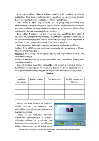 Οδθγίεσ για τθ χριςθ τθσ διερευνθτικισ μεκόδου και δθμιουργία υποςτθρικτικοφ υλικοφ
138
Στθν αρχικι οκόνθ επιλζγουν «Θλεκτρομαγνιτθσ». Στθ ςυνζχεια οι μακθτζσ
ακολουκοφν βιμα βιμα τισ «οκόνεσ» (είναι 5 ςυνολικά) για να φζρουν ςε πζρασ τθ
διερεφνθςθ ακολουκϊντασ τθ μζκοδο του ελζγχου μεταβλθτϊν.
Στθν οκόνθ 1, αφοφ ενθμερϊνονται για τισ μεταβλθτζσ ποςότθτεσ ενόσ
θλεκτρομαγνιτθ (αρικμόσ μπαταριϊν, ςπείρεσ πθνίου, πυρινασ πθνίου), καλοφνται
να κάνουν υποκζςεισ ςτο ερϊτθμα «Ρϊσ μποροφμε να αυξιςουμε τθ δφναμθ ζλξθσ
ενόσ μαγνιτθ ϊςτε να ζλκει περιςςότερεσ πινζηεσ;»
Στθν οκόνθ 2 ςυηθτοφν για τθν ζννοια τθσ λζξθσ μεταβλθτι. Στθν οκόνθ 3
επιλζγουν ποια μεταβλθτι κα μελετιςουν. Τισ άλλεσ δυο μεταβλθτζσ καλοφνται να
τισ κρατιςουν ςτακερζσ για να είναι το εικονικό τουσ πείραμα δίκαιο. Στθν οκόνθ 4
επιλζγουν τισ τιμζσ των μεταβλθτϊν και ξεκινοφν τα πειράματα.
Ρραγματοποιοφν 3 εικονικά πειράματα με βάςθ τισ ακόλουκεσ υποκζςεισ.
Υπόκεςθ 1: Αν αλλάξουμε τον αρικμό των μπαταριϊν, τότε επθρεάηεται θ δφναμθ
ζλξθσ του θλεκτρομαγνιτθ.
Υπόκεςθ 2: Αν αλλάξουμε τισ ςπείρεσ του πθνίου, τότε επθρεάηεται θ δφναμθ ζλξθσ
του θλεκτρομαγνιτθ.
Υπόκεςθ 3: Αν αλλάξουμε τον πυρινα του πθνίου, τότε επθρεάηεται θ δφναμθ ζλξθσ
του θλεκτρομαγνιτθ.
Για κάκε πείραμα οι μακθτζσ καταγράφουν τα δεδομζνα ςε πίνακα (δίνεται θ
δυνατότθτα καταγραφισ και ςτο λογιςμικό, φυςικά ςτο φφλλο εργαςίασ, ενϊ δί-
νεται θ δυνατότθτα αποκικευςθσ και ςε αρχείο excel). Μετριςεισ «πειράματοσ»:
Ρίνακασ
Αρικμόσ
μπαταριϊν
Σπείρεσ πθνίου Πυρινασ πθνίου Αρικμόσ πινεηϊν που
ζλκονται
Επίςθσ, για κάκε πείραμα οι μακθτικζσ
ομάδεσ μελετοφν τα δεδομζνα που
κατζγραψαν, ςυηθτοφν και καταγράφουν τα
ςυμπεράςματα τουσ.
Τζλοσ, ςε μια τελευταία παιγνιϊδθ
διαδικτυακι δραςτθριότθτα οι μακθτζσ
ρυκμίηουν ανάλογα τισ μεταβλθτζσ ενόσ
ψθφιακοφ θλεκτρομαγνιτθ, προςκζτοντασ
ςπείρεσ ι/και αυξάνοντασ το ρεφμα για να
 