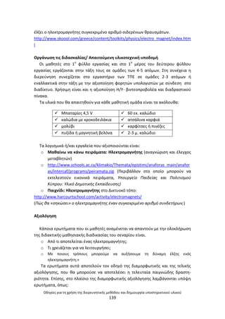 Οδθγίεσ για τθ χριςθ τθσ διερευνθτικισ μεκόδου και δθμιουργία υποςτθρικτικοφ υλικοφ
139
ζλξει ο θλεκτρομαγνιτθσ ςυγκεκριμζνο αρικμό ςιδερζνιων κραυςμάτων.
http://www.skoool.com/greece/content/toolkits/physics/electro_magnet/index.htm
l
Οργάνωςθ τισ διδαςκαλίασ/ Απαιτοφμενθ υλικοτεχνικι υποδομι
Οι μακθτζσ ςτο 1ο
φφλλο εργαςίασ και ςτο 1ο
μζροσ του δεφτερου φφλλου
εργαςίασ εργάηονται ςτθν τάξθ τουσ ςε ομάδεσ των 4-5 ατόμων. Στθ ςυνζχεια θ
διερεφνθςθ ςυνεχίηεται ςτο εργαςτιριο των ΤΡΕ ςε ομάδεσ 2-3 ατόμων ι
εναλλακτικά ςτθν τάξθ με τθν αξιοποίθςθ φορθτϊν υπολογιςτϊν με ςφνδεςθ ςτο
διαδίκτυο. Χριςιμθ είναι και θ αξιοποίθςθ Θ/Υ- βιντεοπροβολζα και διαδραςτικοφ
πίνακα.
Τα υλικά που κα απαιτθκοφν για κάκε μακθτικι ομάδα είναι τα ακόλουκα:
 Μπαταρίεσ 4,5 V  60 εκ. καλϊδιο
 καλϊδια με κροκοδειλάκια  ατςάλινα καρφιά
 μολφβι  καρφίτςεσ ι πινζηεσ
 πυξίδα ι μαγνθτικι βελόνα  2-3 μ. καλϊδιο
Τα λογιςμικά ι/και εργαλεία που αξιοποιοφνται είναι:
o Μακαίνω να κάνω πειράματα: Θλεκτρομαγνιτθσ (αναγνϊριςθ και ζλεγχοσ
μεταβλθτϊν)
o http://www.schools.ac.cy/klimakio/Themata/epistimi/anaforas_main/anafor
as/Intercaf/programs/peiramata.zip (Ρεριβάλλον ςτο οποίο μποροφν να
εκτελεςτοφν εικονικά πειράματα, Υπουργείο Παιδείασ και Πολιτιςμοφ
Κφπρου: Υλικό Δθμοτικισ Εκπαίδευςθσ)
o Ραιχνίδι: Θλεκτρομαγνιτθσ ςτο Δικτυοκό τόπο:
http://www.harcourtschool.com/activity/electromagnets/
(Πϊσ κα «ςθκϊςει» ο θλεκτρομαγνιτθσ ζναν ςυγκεκριμζνο αρικμό ςυνδετιρων;)
Αξιολόγθςθ
Κάποια ερωτιματα που οι μακθτζσ αναμζνεται να απαντοφν με τθν ολοκλιρωςθ
τθσ διδακτικισ-μακθςιακισ διαδικαςίασ του ςεναρίου είναι.
o Από τι αποτελείται ζνασ θλεκτρομαγνιτθσ;
o Τι χρειάηεται για να λειτουργιςει;
o Με ποιουσ τρόπουσ μποροφμε να αυξιςουμε τθ δφναμθ ζλξθσ ενόσ
θλεκτρομαγνιτθ;»
Τα ερωτιματα αυτά αποτελοφν τον οδθγό τθσ διαμορφωτικισ και τθσ τελικισ
αξιολόγθςθσ, που κα μποροφςε να αποτελζςει θ τελευταία παιγνιϊδθσ δραςτθ-
ριότθτα. Επίςθσ, ςτο πλαίςιο τθσ διαμορφωτικισ αξιολόγθςθσ λαμβάνονται υπόψθ
ερωτιματα, όπωσ:
 