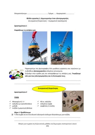 Οδθγίεσ για τθ χριςθ τθσ διερευνθτικισ μεκόδου και δθμιουργία υποςτθρικτικοφ υλικοφ
141
Ονοματεπϊνυμο: …………………………………….........Τμιμα:…....Θμερομθνία:………………..
Φφλλο εργαςίασ 1: Δθμιουργοφμε ζναν θλεκτρομαγνιτθ
(ςυνεργατικι διερεφνθςθ – πειραματικι προςζγγιςθ)
Δραςτθριότθτα 1
Εκφράηουμε τισ απόψεισ μασ
Ραρατθροφμε ςτισ φωτογραφίεσ δφο μεγάλουσ γερανοφσ που ςθκϊνουν με
τθ βοικεια θλεκτρομαγνιτθ ςιδερζνια αντικείμενα.
Συηθτάμε ςτθν ομάδα μασ και καταγράφουμε τισ απόψεισ μασ. Γνωρίηουμε
κάτι για τουσ θλεκτρομαγνιτεσ και τθ λειτουργία τουσ;
………………………………………………………………………………………………………………………
……………………………………………………………………………………………………………………………………………….
Δραςτθριότθτα 2
ΥΛΛΚΑ
Βιμα 1: Προβλζπουμε
 Τι κα ςυμβεί αν ςε ζνα κλειςτό θλεκτρικό κφκλωμα πλθςιάςουμε μια πυξίδα;
……………………………………………………………………………………………………………………………………………….
……………………………………………………………………………………………………………………………………………….
 Μπαταρία 4,5 V  40 εκ. καλϊδιο
 καλϊδια με κροκοδειλάκια  ςιδερζνιο καρφί
 μολφβι  καρφίτςεσ ι πινζηεσ
 πυξίδα ι μαγνθτικι βελόνα
Συνεργατικι διερεφνθςθ
 