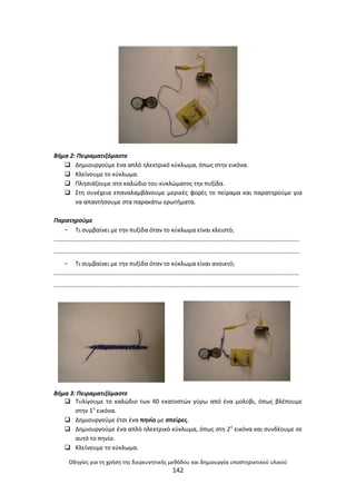 Οδθγίεσ για τθ χριςθ τθσ διερευνθτικισ μεκόδου και δθμιουργία υποςτθρικτικοφ υλικοφ
142
Βιμα 2: Πειραματιηόμαςτε
 Δθμιουργοφμε ζνα απλό θλεκτρικό κφκλωμα, όπωσ ςτθν εικόνα.
 Κλείνουμε το κφκλωμα.
 Ρλθςιάηουμε ςτο καλϊδιο του κυκλϊματοσ τθν πυξίδα.
 Στθ ςυνζχεια επαναλαμβάνουμε μερικζσ φορζσ το πείραμα και παρατθροφμε για
να απαντιςουμε ςτα παρακάτω ερωτιματα.
Παρατθροφμε
- Τι ςυμβαίνει με τθν πυξίδα όταν το κφκλωμα είναι κλειςτό;
………………………………………………………………………………………………………………………………………………
………………………………………………………………………………………………………………………………………………
- Τι ςυμβαίνει με τθν πυξίδα όταν το κφκλωμα είναι ανοικτό;
………………………………………………………………………………………………………………………………………………
………………………………………………………………………………………………………………………………………………
Βιμα 3: Πειραματιηόμαςτε
 Τυλίγουμε το καλϊδιο των 40 εκατοςτϊν γφρω από ζνα μολφβι, όπωσ βλζπουμε
ςτθν 1θ
εικόνα.
 Δθμιουργοφμε ζτςι ζνα πθνίο με ςπείρεσ.
 Δθμιουργοφμε ζνα απλό θλεκτρικό κφκλωμα, όπωσ ςτθ 2θ
εικόνα και ςυνδζουμε ςε
αυτό το πθνίο.
 Κλείνουμε το κφκλωμα.
 