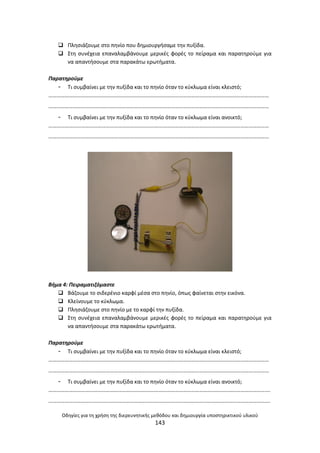 Οδθγίεσ για τθ χριςθ τθσ διερευνθτικισ μεκόδου και δθμιουργία υποςτθρικτικοφ υλικοφ
143
 Ρλθςιάηουμε ςτο πθνίο που δθμιουργιςαμε τθν πυξίδα.
 Στθ ςυνζχεια επαναλαμβάνουμε μερικζσ φορζσ το πείραμα και παρατθροφμε για
να απαντιςουμε ςτα παρακάτω ερωτιματα.
Παρατθροφμε
- Τι ςυμβαίνει με τθν πυξίδα και το πθνίο όταν το κφκλωμα είναι κλειςτό;
………………………………………………………………………………………………………………………………………………
………………………………………………………………………………………………………………………………………………
- Τι ςυμβαίνει με τθν πυξίδα και το πθνίο όταν το κφκλωμα είναι ανοικτό;
………………………………………………………………………………………………………………………………………………
………………………………………………………………………………………………………………………………………………
Βιμα 4: Πειραματιηόμαςτε
 Βάηουμε το ςιδερζνιο καρφί μζςα ςτο πθνίο, όπωσ φαίνεται ςτθν εικόνα.
 Κλείνουμε το κφκλωμα.
 Ρλθςιάηουμε ςτο πθνίο με το καρφί τθν πυξίδα.
 Στθ ςυνζχεια επαναλαμβάνουμε μερικζσ φορζσ το πείραμα και παρατθροφμε για
να απαντιςουμε ςτα παρακάτω ερωτιματα.
Παρατθροφμε
- Τι ςυμβαίνει με τθν πυξίδα και το πθνίο όταν το κφκλωμα είναι κλειςτό;
………………………………………………………………………………………………………………………………………………
………………………………………………………………………………………………………………………………………………
- Τι ςυμβαίνει με τθν πυξίδα και το πθνίο όταν το κφκλωμα είναι ανοικτό;
……………………………………………………………………………………………………………………………………………….
……………………………………………………………………………………………………………………………………………….
 