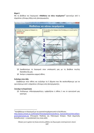 Οδθγίεσ για τθ χριςθ τθσ διερευνθτικισ μεκόδου και δθμιουργία υποςτθρικτικοφ υλικοφ
147
Βιμα 3
Με τθ βοικεια του λογιςμικοφ «Μακαίνω να κάνω πειράματα»2
ερευνοφμε από τι
εξαρτάται θ δφναμθ ζλξθσ ενόσ θλεκτρομαγνιτθ.
 Εγκακιςτοφμε το λογιςμικό ςτον υπολογιςτι μασ με τθ βοικεια του/τθσ
δαςκάλου/ασ μασ.
 Ανοίγει θ παραπάνω αρχικι οκόνθ.
Συηθτάμε ςτθν τάξθ
Διαβάηουμε ςτθν οκόνθ και ςυηθτάμε τα 5 βιματα που κα ακολουκιςουμε για να
ερευνιςουμε από τι εξαρτάται θ δφναμθ ενόσ θλεκτρομαγνιτθ.
Ξεκινάμε τθ διερεφνθςθ
 Επιλζγουμε «Θλεκτρομαγνιτθσ», εμφανίηεται θ οκόνθ 1 και το ερευνθτικό μασ
ερϊτθμα.
2
Κατεβάηουμε το λογιςμικό με τα εικονικά πειράματα από τθ διεφκυνςθ:
http://www.schools.ac.cy/klimakio/Themata/epistimi/anaforas_main/anaforas/Intercaf/pro
grams/peiramata.zip (Υπουργείο Ραιδείασ και Ρολιτιςμοφ Κφπρου: Υλικό Δθμοτικισ
Εκπαίδευςθσ) – θ εγκατάςταςι του είναι απλι.
 