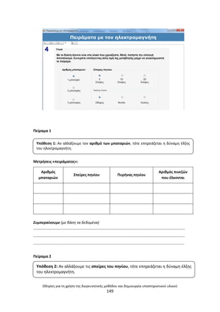 Οδθγίεσ για τθ χριςθ τθσ διερευνθτικισ μεκόδου και δθμιουργία υποςτθρικτικοφ υλικοφ
149
Ρείραμα 1
Μετριςεισ «πειράματοσ»:
Αρικμόσ
μπαταριϊν
Σπείρεσ πθνίου Ρυρινασ πθνίου
Αρικμόσ πινεηϊν
που ζλκονται
Συμπεραίνουμε (με βάςθ τα δεδομζνα)
………………………………………………………………………………………………………………………………………………
………………………………………………………………………………………………………………………………………………
……………………………………………………………………………………………………………………………………………..
Ρείραμα 2
Υπόκεςθ 1: Αν αλλάξουμε τον αρικμό των μπαταριϊν, τότε επθρεάηεται θ δφναμθ ζλξθσ
του θλεκτρομαγνιτθ.
Υπόκεςθ 2: Αν αλλάξουμε τισ ςπείρεσ του πθνίου, τότε επθρεάηεται θ δφναμθ ζλξθσ
του θλεκτρομαγνιτθ.
 