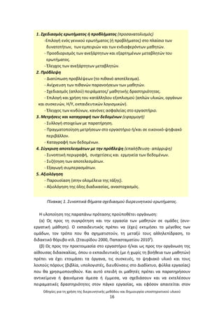Οδθγίεσ για τθ χριςθ τθσ διερευνθτικισ μεκόδου και δθμιουργία υποςτθρικτικοφ υλικοφ
16
3
Πίνακασ 1. Συνοπτικά βιματα ςχεδιαςμοφ διερευνθτικοφ ερωτιματοσ.
Θ υλοποίθςθ τθσ παραπάνω πρόταςθσ προχποκζτει οργάνωςθ:
(α) Ωσ προσ τθ ςυγκρότθςθ και τθν εργαςία των μακθτϊν ςε ομάδεσ (ςυν-
εργατικι μάκθςθ). Ο εκπαιδευτικόσ πρζπει να (ζχει) εκτιμιςει το μζγεκοσ των
ομάδων, τον τρόπο που κα ςχθματιςτοφν, τθ μεταξφ τουσ αλλθλεπίδραςθ, το
διδακτικό κόρυβο κτλ. (Σταυρίδου 2000, Ραπαςταματίου 2010γ
).
(β) Ωσ προσ τθν προετοιμαςία ςτο εργαςτιριο ι/και ωσ προσ τθν οργάνωςθ τθσ
αίκουςασ διδαςκαλίασ, όπου ο εκπαιδευτικόσ (με ι χωρίσ τθ βοικεια των μακθτϊν)
πρζπει να ζχει ετοιμάςει τα όργανα, τισ ςυςκευζσ, το ψθφιακό υλικό και τουσ
λοιποφσ πόρουσ (βιβλία, υπολογιςτζσ, διευκφνςεισ ςτο Διαδίκτυο, φφλλα εργαςίασ)
που κα χρθςιμοποιθκοφν. Και αυτό επειδι οι μακθτζσ πρζπει να παρατθριςουν
αντικείμενα ι φαινόμενα άμεςα ι ζμμεςα, να ςχεδιάςουν και να εκτελζςουν
πειραματικζσ δραςτθριότθτεσ ςτον πάγκο εργαςίασ, και εφόςον απαιτείται ςτον
1. Σχεδιαςμόσ ερωτιματοσ ι προβλιματοσ (προςανατολιςμόσ)
-Επιλογι ενόσ γενικοφ ερωτιματοσ (ι προβλιματοσ) ςτο πλαίςιο των
δυνατοτιτων, των εμπειριϊν και των ενδιαφερόντων μακθτϊν.
- Ρροςδιοριςμόσ των ανεξάρτθτων και εξαρτθμζνων μεταβλθτϊν του
ερωτιματοσ.
- Ζλεγχοσ των ανεξάρτθτων μεταβλθτϊν.
2. Πρόβλεψθ
- Διατφπωςθ προβλζψεων (το πικανό αποτζλεςμα).
- Ανίχνευςθ των πικανϊν παρανοιςεων των μακθτϊν.
- Σχεδιαςμόσ (απλοφ) πειράματοσ/ μακθτικισ δραςτθριότθτασ.
- Επιλογι και χριςθ του κατάλλθλου εξοπλιςμοφ (απλϊν υλικϊν, οργάνων
και ςυςκευϊν, Θ/Υ, εκπαιδευτικϊν λογιςμικϊν).
- Ζλεγχοσ των κινδφνων, κανόνεσ αςφαλείασ ςτο εργαςτιριο.
3. Μετριςεισ και καταγραφι των δεδομζνων (εφαρμογι)
- Συλλογι ςτοιχείων με παρατιρθςθ.
- Ρραγματοποίθςθ μετριςεων ςτο εργαςτιριο ι/και ςε εικονικό-ψθφιακό
περιβάλλον.
- Καταγραφι των δεδομζνων.
4. Σφγκριςθ αποτελεςμάτων με τθν πρόβλεψθ (επαλικευςθ- απόρριψθ)
- Συνοπτικι περιγραφι, ςυςχετίςεισ και ερμθνεία των δεδομζνων.
- Συηιτθςθ των αποτελεςμάτων.
- Εξαγωγι ςυμπεραςμάτων.
5. Αξιολόγθςθ
- Ραρουςίαςθ (ςτθν ολομζλεια τθσ τάξθσ).
- Αξιολόγθςθ τθσ όλθσ διαδικαςίασ, αναςτοχαςμόσ.
 