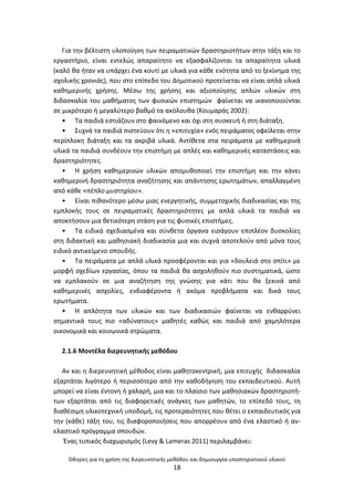 Οδθγίεσ για τθ χριςθ τθσ διερευνθτικισ μεκόδου και δθμιουργία υποςτθρικτικοφ υλικοφ
18
Για τθν βζλτιςτθ υλοποίθςθ των πειραματικϊν δραςτθριοτιτων ςτθν τάξθ και το
εργαςτιριο, είναι εντελϊσ απαραίτθτο να εξαςφαλίηονται τα απαραίτθτα υλικά
(καλό κα ιταν να υπάρχει ζνα κουτί με υλικά για κάκε ενότθτα από το ξεκίνθμα τθσ
ςχολικισ χρονιάσ), που ςτο επίπεδο του Δθμοτικοφ προτείνεται να είναι απλά υλικά
κακθμερινισ χριςθσ. Μζςω τθσ χριςθσ και αξιοποίθςθσ απλϊν υλικϊν ςτθ
διδαςκαλία του μακιματοσ των φυςικϊν επιςτθμϊν φαίνεται να ικανοποιοφνται
ςε μικρότερο ι μεγαλφτερο βακμό τα ακόλουκα (Κουμαράσ 2002):
• Τα παιδιά εςτιάηουν ςτο φαινόμενο και όχι ςτθ ςυςκευι ι ςτθ διάταξθ.
• Συχνά τα παιδιά πιςτεφουν ότι θ «επιτυχία» ενόσ πειράματοσ οφείλεται ςτθν
περίπλοκθ διάταξθ και τα ακριβά υλικά. Αντίκετα ςτα πειράματα με κακθμερινά
υλικά τα παιδιά ςυνδζουν τθν επιςτιμθ με απλζσ και κακθμερινζσ καταςτάςεισ και
δραςτθριότθτεσ.
• Θ χριςθ κακθμερινϊν υλικϊν απομυκοποιεί τθν επιςτιμθ και τθν κάνει
κακθμερινι δραςτθριότθτα αναηιτθςθσ και απάντθςθσ ερωτθμάτων, απαλλαγμζνθ
από κάκε «πζπλο μυςτθρίου».
• Είναι πικανότερο μζςω μιασ ενεργθτικισ, ςυμμετοχικισ διαδικαςίασ και τθσ
εμπλοκισ τουσ ςε πειραματικζσ δραςτθριότθτεσ με απλά υλικά τα παιδιά να
αποκτιςουν μια κετικότερθ ςτάςθ για τισ φυςικζσ επιςτιμεσ.
• Τα ειδικά ςχεδιαςμζνα και ςφνκετα όργανα ειςάγουν επιπλζον δυςκολίεσ
ςτθ διδακτικι και μακθςιακι διαδικαςία μια και ςυχνά αποτελοφν από μόνα τουσ
ειδικό αντικείμενο ςπουδισ.
• Τα πειράματα με απλά υλικά προςφζρονται και για «δουλειά ςτο ςπίτι» με
μορφι ςχεδίων εργαςίασ, όπου τα παιδιά κα αςχολθκοφν πιο ςυςτθματικά, ϊςτε
να εμπλακοφν ςε μια αναηιτθςθ τθσ γνϊςθσ για κάτι που κα ξεκινά από
κακθμερινζσ αςχολίεσ, ενδιαφζροντα ι ακόμα προβλιματα και δικά τουσ
ερωτιματα.
• Θ απλότθτα των υλικϊν και των διαδικαςιϊν φαίνεται να ενκαρρφνει
ςθμαντικά τουσ πιο «αδφνατουσ» μακθτζσ κακϊσ και παιδιά από χαμθλότερα
οικονομικά και κοινωνικά ςτρϊματα.
2.1.6 Μοντζλα διερευνθτικισ μεκόδου
Αν και θ διερευνθτικι μζκοδοσ είναι μακθτοκεντρικι, μια επιτυχισ διδαςκαλία
εξαρτάται λιγότερο ι περιςςότερο από τθν κακοδιγθςθ του εκπαιδευτικοφ. Αυτι
μπορεί να είναι ζντονθ ι χαλαρι, μια και το πλαίςιο των μακθςιακϊν δραςτθριοτι-
των εξαρτάται από τισ διαφορετικζσ ανάγκεσ των μακθτϊν, το επίπεδό τουσ, τθ
διακζςιμθ υλικοτεχνικι υποδομι, τισ προτεραιότθτεσ που κζτει ο εκπαιδευτικόσ για
τθν (κάκε) τάξθ του, τισ διαφοροποιιςεισ που απορρζουν από ζνα ελαςτικό ι αν-
ελαςτικό πρόγραμμα ςπουδϊν.
Ζνασ τυπικόσ διαχωριςμόσ (Levy & Lameras 2011) περιλαμβάνει:
 