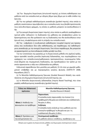Οδθγίεσ για τθ χριςθ τθσ διερευνθτικισ μεκόδου και δθμιουργία υποςτθρικτικοφ υλικοφ
19
(α) Τθν δομθμζνθ διερεφνθςθ (structured inquiry), με ζντονθ κακοδιγθςθ των
μακθτϊν από τον εκπαιδευτικό με οδθγίεσ βιμα προσ βιμα για το κάκε ςτάδιο τθσ
ζρευνασ.
(β) Τθν πιο χαλαρι κακοδθγοφμενθ ανακάλυψθ (guided inquiry), ςτθν οποία οι
μακθτζσ αναπτφςςουν πρωτοβουλίεσ και ο εκπαιδευτικόσ τουσ βοθκά προτείνοντάσ
τουσ κατευκυντιριεσ γραμμζσ, τισ οποίεσ οι μακθτζσ μποροφν να ακολουκιςουν ι
όχι.
(γ) Τθν ανοιχτι διερεφνθςθ (open inquiry), ςτθν οποία οι μακθτζσ αναλαμβάνουν
θγετικό ρόλο «οδθγοφν» τθ διαδικαςία τθσ μάκθςθσ και αποφαςίηουν μόνοι τισ
δραςτθριότθτεσ που κα εμπλακοφν και τισ διαδικαςίεσ που κα ακολουκιςουν ςτθν
ζρευνά τουσ, επωφελοφμενοι από τθ ςτιριξθ του εκπαιδευτικοφ.
(δ) Τθν «υβριδικι» ι ςυνδυαςτικι κακοδιγθςθ (coupled inquiry) για προςεγ-
γίςεισ που ςυνδυάηουν δφο είδθ κακοδιγθςθσ, για παράδειγμα, τθν κακοδθγοφ-
μενθ ανακάλυψθ με τθν ανοιχτι διερεφνθςθ. Ζνα τζτοιο παράδειγμα, κα μποροφςε
να χαρακτθριςτεί ωσ ζνα ενδιάμεςο ςτάδιο μεταξφ των δφο.
Για τθν τυποποίθςθ τθσ εργαςίασ με τθ διερευνθτικι μζκοδο ςτθ ςχολικι πράξθ,
ζχουν προτακεί ποικίλα μοντζλα (πρότυπα) διδαςκαλίασ, που περιλαμβάνουν τθν
ιεράρχθςθ των εκπαιδευτικϊν/μακθςιακϊν προτεραιοτιτων, ςυγκεκριμζνα διδα-
κτικά βιματα και πειραματικζσ διαδικαςίεσ, και προςδιορίηουν τον τρόπο με τον
οποίο οργανϊνεται θ τάξθ και θ διδαςκαλία και μάκθςθ.
Ενδεικτικά παρατίκενται δφο μοντζλα για μακθτζσ 15-16 ετϊν με χαμθλό μακθ-
ματικό υπόβακρο και με περιοριςμζνεσ γνϊςεισ φυςικισ (CERTH-ΙΤΙ 2008,
΢αγιαδάκοσ 2011α
):
(ι) Το Μοντζλο Κακοδθγοφμενθσ Ζρευνασ (Guided Research Model), που κατά-
τάςςεται ςτθ δομθμζνθ διερεφνθςθ (structured inquiry), και
(ιι) το Μοντζλο Διερευνθτικισ Διδαςκαλίασ (Inquiry Based Teaching), που είναι
μορφισ κακοδθγοφμενθσ ανακάλυψθσ (guided inquiry).
Τίτλοσ του διδακτικοφ
πρότυπου
Μοντζλο Κακοδθγοφμενθσ Ζρευνασ
(Guided Research Model)
Φάςθ 1: Ανάδειξθ του
φαινομζνου ςε πρόβλθμα
Ραρουςίαςθ
Ο εκπαιδευτικόσ παρουςιάηει τθν ζννοια ι το
πρόβλθμα/τθ κεωρία για ςυηιτθςθ και εναλλακτικζσ
κεωρίεσ ι ιδζεσ.
Συηιτθςθ
Ο εκπαιδευτικόσ ςυηθτά με τουσ μακθτζσ για τθν
ζννοια/το πρόβλθμα/ τθ κεωρία και για τισ
εναλλακτικζσ κεωρίεσ ι ιδζεσ.
Φάςθ 2: Ρροτάςεισ για
τθν αντιμετϊπιςθ του
Επιςτθμονικι πρόβλεψθ
Οι μακθτζσ κάνουν υποκζςεισ, προβλζψεισ και
 