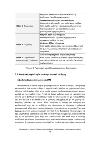 Οδθγίεσ για τθ χριςθ τθσ διερευνθτικισ μεκόδου και δθμιουργία υποςτθρικτικοφ υλικοφ
21
εξθγιςεισ. Ο εκπαιδευτικόσ διευκολφνει τθ
διαδικαςία (βοθκά όςο χρειάηεται).
Φάςθ 3: Δθμιουργία
Συγκζντρωςθ ςτοιχείων με παρατιρθςθ
Ο εκπαιδευτικόσ χωρίηει τουσ μακθτζσ ςε ομάδεσ.
Κάκε ομάδα μακθτϊν ταξινομεί και αξιολογεί τισ
παρατθριςεισ του για τθ διατφπωςθ νζων
(επιςτθμονικϊν) ερωτθμάτων.
Φάςθ 4: Συηιτθςθ
Εξιγθςθ βάςθ των ςτοιχείων
Ο κακθγθτισ δίνει τθ ςωςτι εξιγθςθ για το
ςυγκεκριμζνο κζμα ζρευνασ.
Κεϊρθςθ άλλων εξθγιςεων
Κάκε ομάδα αξιολογεί τισ εξθγιςεισ που ζδωςε υπό
το φωσ εναλλακτικϊν εξθγιςεων με επιςτθμονικό
υπόβακρο.
Φάςθ 5: Ραρουςίαςθ-
Αναςτοχαςμόσ (reflection)
Ανακοίνωςθ εξιγθςθσ (ςυμπεράςματοσ)
Κάκε ομάδα μακθτϊν ςυντάςςει τθν αναφοράσ τθσ,
τθν παρουςιάηει ςτθν τάξθ και εντοπίηει /αιτιολογεί
τυχόν λάκθ τθσ.
Πίνακασ 2. Περιγραφι Μοντζλου Διερευνθτικισ Διδαςκαλίασ.
2.2 Ψθφιακι τεχνολογία και διερευνθτικι μάκθςθ
2.2.1 Εκπαιδευτικι τεχνολογία και ΕΜΔ
Θ διδαςκαλία με όποιο νόθμα ι περιεχόμενο και αν τθσ δϊςουμε, είναι μορφι
επικοινωνίασ. Για αυτόν το λόγο ο εκπαιδευτικόσ οφείλει να χρθςιμοποιεί οποι-
οδιποτε ενδεδειγμζνο μζςο με το οποίο μπορεί να εξαςφαλίςει γζφυρεσ επικοι-
νωνίασ με τουσ μακθτζσ του. Γενικά το άτομο μακαίνει από τισ εμπειρίεσ που
αποκτά με τθ βοικεια των αιςκιςεων κατά τθν επικοινωνία του με το περιβάλλον
και ςτο ςχολείο θ διδαςκαλία και θ μάκθςθ επιτυγχάνονται με τθ μορφι επι-
λεγμζνθσ μεκόδου και μζςων. Είναι προφανισ θ ανάγκθ για ενίςχυςθ και
εμπλουτιςμό τουσ και με μεκόδουσ που αξιοποιοφν τα ςφγχρονα τεχνολογικά
επικοινωνιακά μζςα, ϊςτε το αποτζλεςμα να είναι άμεςο και μετριςιμο. Ζτςι, μια
ζγχρωμθ εικόνα ι μια προςομοίωςθ ςτον Θ/Υ ι ςτο διδραςτικό πίνακα δείχνει να
ζχει μεγαλφτερθ μακθςιακι αξία από τθν αντίςτοιχθ περιγραφι ι αναπαράςταςι
τθσ με τον προφορικό μόνο λόγο του εκπαιδευτικοφ. Με άλλα λόγια θ ςφηευξθ
αιςκιςεων και νόθςθσ μεγιςτοποιείται με τθν θ εποπτεία και ο όροσ εκπαιδευτικι
τεχνολογία δεν αναφζρεται μόνο ςτα υλικά και τα μζςα, εν προκειμζνω τα εποπτικά
 