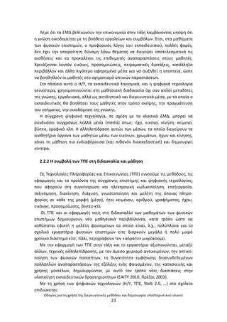 Οδθγίεσ για τθ χριςθ τθσ διερευνθτικισ μεκόδου και δθμιουργία υποςτθρικτικοφ υλικοφ
23
Λζμε ότι τα ΕΜΔ βελτιϊνουν τθν επικοινωνία ςτθν τάξθ λαμβάνοντασ υπόψθ ότι
θ γνϊςθ οικοδομείται με τθ βοικεια εργαλείων και ςυμβόλων. Ζτςι, ςτα μακιματα
των φυςικϊν επιςτθμϊν, ο προφορικόσ λόγοσ του εκπαιδευτικοφ, πολλζσ φορζσ,
δεν ζχει τθν απαραίτθτθ δφναμθ λόγω κζματοσ να διεγείρει αποτελεςματικά τισ
αιςκιςεισ και να προκαλζςει τισ επικυμθτζσ αναπαραςτάςεισ ςτουσ μακθτζσ.
Χρειάηονται λοιπόν εικόνεσ, προςομοιϊςεισ, πειραματικζσ διατάξεισ, κατάλλθλο
περιβάλλον και άλλα λιγότερο αφθρθμζνα μζςα για να αυξθκεί θ εποπτεία, ϊςτε
να βοθκθκοφν οι μακθτζσ ςτο ςχθματιςμό οπτικϊν παραςτάςεων.
Στο πλαίςιο αυτό ο Θ/Υ, τα εκπαιδευτικά λογιςμικά, και θ ψθφιακι τεχνολογία
γενικότερα, χρθςιμοποιοφνται ςτθ μακθςιακι διαδικαςία όχι ςαν απλοί μεταδότεσ
τθσ γνϊςθσ, εργαλειακά, αλλά ωσ αντιλθπτικά και διερευνθτικά μζςα, με τα οποία ο
εκπαιδευτικόσ κα βοθκιςει τουσ μακθτζσ ςτον τρόπο ςκζψθσ, τθν πραγμάτευςθ
του νοιματοσ, τθν οικοδόμθςθ τθσ γνϊςθσ.
Θ ςφγχρονθ ψθφιακι τεχνολογία, ςε ςχζςθ με τα κλαςικά ΕΜΔ, μπορεί να
ςυνδυάςει ςυγχρόνωσ πολλά μζςα (media) όπωσ: ιχο, εικόνα, κίνθςθ, κείμενο,
βίντεο, γραφικά κλπ. Θ αλλθλεπίδραςθ αυτϊν των μζςων, τα οποία διεγείρουν τα
αιςκθτιρια όργανα των μακθτϊν μζςω των εικόνων, χρωμάτων, ιχων και κίνθςθσ,
κάνει τθ μάκθςθ πιο ενδιαφζρουςα (και πικανόν διαςκεδαςτικι) και δθμιουργεί
κίνθτρα.
2.2.2 Θ ςυμβολι των ΤΡΕ ςτθ διδαςκαλία και μάκθςθ
Ωσ Τεχνολογίεσ Ρλθροφορίασ και Επικοινωνίασ (ΤΡΕ) εννοοφμε τισ μεκόδουσ, τισ
εφαρμογζσ και τα προϊόντα τθσ ςφγχρονθσ επιςτιμθσ και ψθφιακισ τεχνολογίασ,
που αφοροφν ςτθ ςυγκζντρωςθ και θλεκτρονικι κωδικοποίθςθ, επεξεργαςία,
ταξινόμθςθ, διακίνθςθ, διάχυςθ, γνωςτοποίθςθ και μελζτθ τθσ όποιασ πλθρο-
φορίασ ςε κάκε τθσ μορφι (μζςο), ιτοι κειμζνου, αρικμοφ, γραφιματοσ, ιχου,
εικόνασ, προςομοίωςθσ, βίντεο κτλ.
Οι ΤΡΕ και οι εφαρμογζσ τουσ ςτθ διδαςκαλία των μακθμάτων των φυςικϊν
επιςτιμων δθμιουργοφν νζα μακθςιακά περιβάλλοντα, κατά τρόπο ϊςτε να
κακίςταται εφικτι θ μελζτθ φαινομζνων τα οποία είναι, λ.χ., πολφπλοκα για το
ςχολικό εργαςτιριο φυςικϊν επιςτθμϊν είτε διαρκοφν μεγάλο ι πολφ μικρό
χρονικό διάςτθμα είτε, πάλι, περιγράφουν τον «αόρατο» μικρόκοςμο.
Με τθν εφαρμογι των ΤΡΕ ςτθν τάξθ και το εργαςτιριο αξιοποιοφνται, μεταξφ
άλλων, τεχνικζσ αλλθλεπίδραςθσ, με τον άμεςο χειριςμό αντικειμζνων, τθν οπτικο-
ποίθςθ των φυςικϊν ποςοτιτων, τθ δυνατότθτα εμφάνιςθσ διαςυνδεδεμζνων
πολλαπλϊν αναπαραςτάςεων τθσ εξζλιξθσ ενόσ φαινομζνου, τθσ καταςκευισ και
χριςθσ μοντζλων, δθμιουργϊντασ με αυτό τον τρόπο νζεσ διαςτάςεισ ςτθν
υλοποίθςθ εκπαιδευτικϊν δραςτθριοτιτων (ΕΑΙΤΥ 2010, Ρρζηασ 2003).
Με τθ χριςθ των ψθφιακϊν τεχνολογιϊν (Θ/Υ, ΤΡΕ, Web 2.0, …) ςτο ςχολείο
επιδιϊκεται:
 