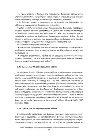 Οδθγίεσ για τθ χριςθ τθσ διερευνθτικισ μεκόδου και δθμιουργία υποςτθρικτικοφ υλικοφ
24
- Σε πρϊτο επίπεδο, θ βελτίωςθ τθσ επίτευξθσ των διδακτικϊν ςτόχων με τθν
υποκίνθςθ (motivation) των μακθτϊν, κακϊσ ο ιχοσ, θ εικόνα, το χρϊμα προκαλεί
το ενδιαφζρον τουσ, ιδιαίτερα των παιδιϊν με μακθςιακζσ δυςκολίεσ.
- Σε δεφτερο επίπεδο, θ υποςτιριξθ τθσ διαδικαςίασ τθσ διδαςκαλίασ και
μάκθςθσ με τθ μορφι τθσ τθλεκπαίδευςθσ (e-learning).
Θ χριςθ του Θ/Υ, των εκπαιδευτικϊν λογιςμικϊν, του Διαδικτφου προςφζρουν
γνωςτικά εργαλεία τα οποία μεταβάλλουν τθ μάκθςθ από αντικείμενο πεικαρχίασ
ςε διαδικαςία ανακάλυψθσ και ενκουςιαςμοφ, κάτι που απαιτείται για να
εμπλακοφν οι μακθτζσ ςε διαδικαςίεσ διερευνθτικισ μάκθςθσ. Επίςθσ, διευκο-
λφνουν τθ μάκθςθ ςε μακθτζσ που αντιμετωπίηουν προβλιματα λόγω ζλλειψθσ
γνωςιολογικισ υποδομισ, απουςίασ οικογενειακισ υποςτιριξθσ, κλπ.
Τα εκπαιδευτικά λογιςμικά ςυνδυάηουν:
• πολυμεςικζσ εφαρμογζσ, που επιτρζπουν τθν καταγραφι, επεξεργαςία και
αποκικευςθ κειμζνου, ιχου, κινοφμενθσ εικόνασ και βίντεο (και το μεταξφ τουσ
ςυνδυαςμό), και
• υπερμζςα (hypermedia), δθλαδι τθ μθ γραμμικι διαςφνδεςθ του υπερ-
κειμζνου (hypertext) και των πολυμζςων μζςω ςυνδζςμων (links) ςε αλλθλεπί-
δραςθ με τον χριςτθ (εκπαιδευτικό, μακθτζσ).
2.2.3 Ο ρόλοσ των ΤΡΕ ςτθ διερευνθτικι μάκθςθ
Οι ςφγχρονεσ κεωρίεσ μάκθςθσ, που αποδίδουν μεγάλθ ςθµαςία ςτον κοινωνι-
οπολιτιςµικό παράγοντα, ςυνθγοροφν υπζρ τθσ οργάνωςθσ μακθμάτων που ευνο-
οφν τθν κοινωνικι αλλθλεπίδραςθ και τθ ςυνεργατικι μάκθςθ. Ζτςι, όλο και περις-
ςότερο αυτι κακεαυτι θ φπαρξθ των ΤΡΕ ςτθ διδαςκαλία ςυμβαίνει να
«ακυρϊνει» εμπράκτωσ παραδοςιακζσ μεκόδουσ (μετωπικισ) διδαςκαλίασ, κακϊσ
διανοίγει νζεσ δυνατότθτεσ, που δεν είναι δυνατόν να αγνοθκοφν. Σε αυτζσ τισ
μακθςιακζσ διαδικαςίεσ που βαςίηονται ςτθ διαδραςτικι επικοινωνία, θ διδα-
ςκαλία (ο λόγοσ του εκπαιδευτικοφ) τοποκετείται ςτο παραςκινιο με το μακθτι να
είναι δθμιουργόσ και όχι χριςτθσ υπερμεςικϊν περιβαλλόντων. Σε αυτό το πλαίςιο
αρμόηουν τα μακθςιακά περιβάλλοντα/εκπαιδευτικά λογιςμικά και οι προςομοι-
ϊςεισ με τα οποία είναι δυνατι θ διερευνθτικι μάκθςθ (Kron & Σοφόσ 2007,
Σταυρίδου 2011).
2.2.4 Ο ρόλοσ των ΤΡΕ ςτθ διερευνθτικι μάκθςθ
Ο διερευνθτικόσ χαρακτιρασ των φυςικϊν επιςτθμϊν είναι άρρθκτα ςυνδε-
δεμζνοσ με το εργαςτιριο. Με τθ διδαςκαλία των φυςικϊν επιςτθμϊν οι μακθτζσ
πρζπει να γνωρίςουν, να εξοικειωκοφν και να κατανοιςουν όψεισ τθσ δουλειάσ του
επιςτιμονα-ερευνθτι ςτο εργαςτιριο. Ωσ εκ τοφτου οι μακθτζσ πρζπει να
 
