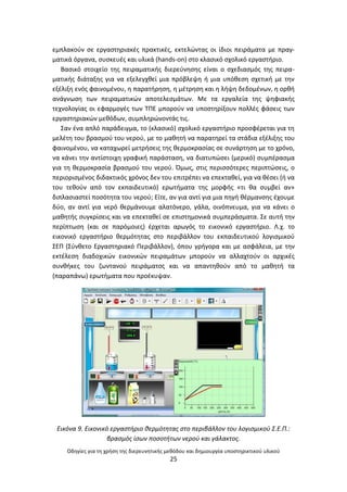 Οδθγίεσ για τθ χριςθ τθσ διερευνθτικισ μεκόδου και δθμιουργία υποςτθρικτικοφ υλικοφ
25
εμπλακοφν ςε εργαςτθριακζσ πρακτικζσ, εκτελϊντασ οι ίδιοι πειράματα με πραγ-
ματικά όργανα, ςυςκευζσ και υλικά (hands-on) ςτο κλαςικό ςχολικό εργαςτιριο.
Βαςικό ςτοιχείο τθσ πειραματικισ διερεφνθςθσ είναι ο ςχεδιαςμόσ τθσ πειρα-
ματικισ διάταξθσ για να εξελεγχκεί μια πρόβλεψθ ι μια υπόκεςθ ςχετικι με τθν
εξζλιξθ ενόσ φαινομζνου, θ παρατιρθςθ, θ μζτρθςθ και θ λιψθ δεδομζνων, θ ορκι
ανάγνωςθ των πειραματικϊν αποτελεςμάτων. Με τα εργαλεία τθσ ψθφιακισ
τεχνολογίασ οι εφαρμογζσ των ΤΡΕ μποροφν να υποςτθρίξουν πολλζσ φάςεισ των
εργαςτθριακϊν μεκόδων, ςυμπλθρϊνοντάσ τισ.
Σαν ζνα απλό παράδειγμα, το (κλαςικό) ςχολικό εργαςτιριο προςφζρεται για τθ
μελζτθ του βραςμοφ του νεροφ, με το μακθτι να παρατθρεί τα ςτάδια εξζλιξθσ του
φαινομζνου, να καταχωρεί μετριςεισ τθσ κερμοκραςίασ ςε ςυνάρτθςθ με το χρόνο,
να κάνει τθν αντίςτοιχθ γραφικι παράςταςθ, να διατυπϊςει (μερικό) ςυμπζραςμα
για τθ κερμοκραςία βραςμοφ του νεροφ. Πμωσ, ςτισ περιςςότερεσ περιπτϊςεισ, ο
περιοριςμζνοσ διδακτικόσ χρόνοσ δεν του επιτρζπει να επεκτακεί, για να κζςει (ι να
του τεκοφν από τον εκπαιδευτικό) ερωτιματα τθσ μορφισ «τι κα ςυμβεί αν»
διπλαςιαςτεί ποςότθτα του νεροφ; Είτε, αν για αντί για μια πθγι κζρμανςθσ ζχουμε
δφο, αν αντί για νερό κερμάνουμε αλατόνερο, γάλα, οινόπνευμα, για να κάνει ο
μακθτισ ςυγκρίςεισ και να επεκτακεί ςε επιςτθμονικά ςυμπεράςματα. Σε αυτι τθν
περίπτωςθ (και ςε παρόμοιεσ) ζρχεται αρωγόσ το εικονικό εργαςτιριο. Λ.χ. το
εικονικό εργαςτιριο κερμότθτασ ςτο περιβάλλον του εκπαιδευτικοφ λογιςμικοφ
ΣΕΡ (Σφνκετο Εργαςτθριακό Ρεριβάλλον), όπου γριγορα και με αςφάλεια, με τθν
εκτζλεςθ διαδοχικϊν εικονικϊν πειραμάτων μποροφν να αλλαχτοφν οι αρχικζσ
ςυνκικεσ του ηωντανοφ πειράματοσ και να απαντθκοφν από το μακθτι τα
(παραπάνω) ερωτιματα που προζκυψαν.
Εικόνα 9. Εικονικό εργαςτιριο κερμότθτασ ςτο περιβάλλον του λογιςμικοφ Σ.Ε.Π.:
βραςμόσ ίςων ποςοτιτων νεροφ και γάλακτοσ.
 