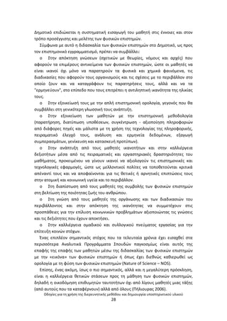 Οδθγίεσ για τθ χριςθ τθσ διερευνθτικισ μεκόδου και δθμιουργία υποςτθρικτικοφ υλικοφ
28
Δθµοτικό επιδιϊκεται θ ςυςτθµατικι ειςαγωγι του μακθτι ςτισ ζννοιεσ και ςτον
τρόπο προςζγγιςθσ και μελζτθσ των φυςικϊν επιςτθμϊν.
Σφμφωνα με αυτό θ διδαςκαλία των φυςικϊν επιςτθμϊν ςτο Δθμοτικό, ωσ προσ
τον επιςτθμονικό εγγραμματιςμό, πρζπει να ςυμβάλλει:
o Στθν απόκτθςθ γνϊςεων (ςχετικϊν µε κεωρίεσ, νόμουσ και αρχζσ) που
αφοροφν τα επιμζρουσ αντικείμενα των φυςικϊν επιςτθμϊν, ϊςτε οι μακθτζσ να
είναι ικανοί όχι µόνο να παρατθροφν τα φυςικά και χθμικά φαινόμενα, τισ
διαδικαςίεσ που αφοροφν τουσ οργανιςμοφσ και τισ ςχζςεισ µε το περιβάλλον ςτο
οποίο ηουν και να καταγράφουν τισ παρατθριςεισ τουσ, αλλά και να τα
"ερμθνεφουν", ςτο επίπεδο που τουσ επιτρζπει θ αντιλθπτικι ικανότθτα τθσ θλικίασ
τουσ.
o Στθν εξοικείωςι τουσ µε τθν απλι επιςτθμονικι ορολογία, γεγονόσ που κα
ςυμβάλλει ςτθ γενικότερθ γλωςςικι τουσ ανάπτυξθ.
o Στθν εξοικείωςθ των μακθτϊν µε τθν επιςτθμονικι μεκοδολογία
(παρατιρθςθ, διατφπωςθ υποκζςεων, ςυγκζντρωςθ - αξιοποίθςθ πλθροφοριϊν
από διάφορεσ πθγζσ και μάλιςτα µε τθ χριςθ τθσ τεχνολογίασ τθσ πλθροφορικισ,
πειραματικό ζλεγχό τουσ, ανάλυςθ και ερμθνεία δεδομζνων, εξαγωγι
ςυμπεραςμάτων, γενίκευςθ και καταςκευι προτφπων).
o Στθν ανάπτυξθ από τουσ μακθτζσ ικανοτιτων και ςτθν καλλιζργεια
δεξιοτιτων μζςα από τισ πειραματικζσ και εργαςτθριακζσ δραςτθριότθτεσ του
μακιματοσ, προκειμζνου να γίνουν ικανοί να αξιολογοφν τισ επιςτθμονικζσ και
τεχνολογικζσ εφαρμογζσ, ϊςτε ωσ μελλοντικοί πολίτεσ να τοποκετοφνται κριτικά
απζναντί τουσ και να αποφαίνονται για τισ κετικζσ ι αρνθτικζσ επιπτϊςεισ τουσ
ςτθν ατομικι και κοινωνικι υγεία και το περιβάλλον.
o Στθ διαπίςτωςθ από τουσ μακθτζσ τθσ ςυμβολισ των φυςικϊν επιςτθμϊν
ςτθ βελτίωςθ τθσ ποιότθτασ ηωισ του ανκρϊπου.
o Στθ γνϊςθ από τουσ μακθτζσ τθσ οργάνωςθσ και των διαδικαςιϊν του
περιβάλλοντοσ και ςτθν απόκτθςθ τθσ ικανότθτασ να ςυμμετζχουν ςτισ
προςπάκειεσ για τθν επίλυςθ κοινωνικϊν προβλθμάτων αξιοποιϊντασ τισ γνϊςεισ
και τισ δεξιότθτεσ που ζχουν αποκτιςει.
o Στθν καλλιζργεια οµαδικοφ και ςυλλογικοφ πνεφματοσ εργαςίασ για τθν
επίτευξθ κοινϊν ςτόχων.
Ζνασ επιπλζον ςθμαντικόσ ςτόχοσ που τα τελευταία χρόνια ζχει ειςαχκεί ςτα
περιςςότερα Αναλυτικά Ρρογράμματα Σπουδϊν παγκοςμίωσ είναι αυτόσ τθσ
επαφισ τθσ επαφισ των μακθτϊν μζςω τθσ διδαςκαλίασ των φυςικϊν επιςτθμϊν
με τθν «εικόνα» των φυςικϊν επιςτθμϊν ι όπωσ ζχει διεκνϊσ κακιερωκεί ωσ
ορολογία με τθ φφςθ των φυςικϊν επιςτθμϊν (Nature of Science – NOS).
Επίςθσ, ζνασ ακόμθ, ίςωσ ο πιο ςθμαντικόσ, αλλά και θ μεγαλφτερθ πρόςκλθςθ,
είναι θ καλλιζργεια κετικϊν ςτάςεων προσ τθ μάκθςθ των φυςικϊν επιςτθμϊν,
δθλαδι θ οικοδόμθςθ επικυμθτϊν ταυτοτιτων όχι από λίγουσ μακθτζσ μιασ τάξθσ
(από αυτοφσ που τα καταφζρνουν) αλλά από όλουσ (Ριλιουρασ 2006).
 