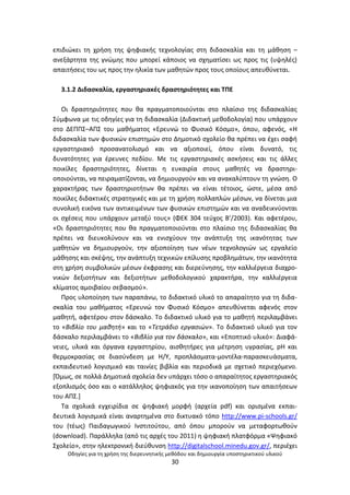 Οδθγίεσ για τθ χριςθ τθσ διερευνθτικισ μεκόδου και δθμιουργία υποςτθρικτικοφ υλικοφ
30
επιδιϊκει τθ χριςθ τθσ ψθφιακισ τεχνολογίασ ςτθ διδαςκαλία και τθ μάκθςθ –
ανεξάρτθτα τθσ γνϊμθσ που μπορεί κάποιοσ να ςχθματίςει ωσ προσ τισ (υψθλζσ)
απαιτιςεισ του ωσ προσ τθν θλικία των μακθτϊν προσ τουσ οποίουσ απευκφνεται.
3.1.2 Διδαςκαλία, εργαςτθριακζσ δραςτθριότθτεσ και ΤΡΕ
Οι δραςτθριότθτεσ που κα πραγματοποιοφνται ςτο πλαίςιο τθσ διδαςκαλίασ
Σφμφωνα με τισ οδθγίεσ για τθ διδαςκαλία (Διδακτικι μεκοδολογία) που υπάρχουν
ςτο ΔΕΡΡΣ–ΑΡΣ του μακιματοσ «Ερευνϊ το Φυςικό Κόςμο», όπου, αφενόσ, «Θ
διδαςκαλία των φυςικϊν επιςτθµϊν ςτο Δθµοτικό ςχολείο κα πρζπει να ζχει ςαφι
εργαςτθριακό προςανατολιςµό και να αξιοποιεί, όπου είναι δυνατό, τισ
δυνατότθτεσ για ζρευνεσ πεδίου. Με τισ εργαςτθριακζσ αςκιςεισ και τισ άλλεσ
ποικίλεσ δραςτθριότθτεσ, δίνεται θ ευκαιρία ςτουσ µακθτζσ να δραςτθρι-
οποιοφνται, να πειραµατίηονται, να δθµιουργοφν και να ανακαλφπτουν τθ γνϊςθ. Ο
χαρακτιρασ των δραςτθριοτιτων κα πρζπει να είναι τζτοιοσ, ϊςτε, µζςα από
ποικίλεσ διδακτικζσ ςτρατθγικζσ και µε τθ χριςθ πολλαπλϊν µζςων, να δίνεται µια
ςυνολικι εικόνα των αντικειμζνων των φυςικϊν επιςτθµϊν και να αναδεικνφονται
οι ςχζςεισ που υπάρχουν µεταξφ τουσ» (ΦΕΚ 304 τεφχοσ Β’/2003). Και αφετζρου,
«Οι δραςτθριότθτεσ που κα πραγµατοποιοφνται ςτο πλαίςιο τθσ διδαςκαλίασ κα
πρζπει να διευκολφνουν και να ενιςχφουν τθν ανάπτυξθ τθσ ικανότθτασ των
µακθτϊν να δθµιουργοφν, τθν αξιοποίθςθ των νζων τεχνολογιϊν ωσ εργαλείο
µάκθςθσ και ςκζψθσ, τθν ανάπτυξθ τεχνικϊν επίλυςθσ προβλθµάτων, τθν ικανότθτα
ςτθ χριςθ ςυµβολικϊν µζςων ζκφραςθσ και διερεφνθςθσ, τθν καλλιζργεια διαχρο-
νικϊν δεξιοτιτων και δεξιοτιτων µεκοδολογικοφ χαρακτιρα, τθν καλλιζργεια
κλίµατοσ αµοιβαίου ςεβαςµοφ».
Ρροσ υλοποίθςθ των παραπάνω, το διδακτικό υλικό το απαραίτθτο για τθ διδα-
ςκαλία του μακιματοσ «Ερευνϊ τον Φυςικό Κόςµο» απευκφνεται αφενόσ ςτον
µακθτι, αφετζρου ςτον δάςκαλο. Το διδακτικό υλικό για το µακθτι περιλαµβάνει
το «Βιβλίο του µακθτι» και το «Τετράδιο εργαςιϊν». Το διδακτικό υλικό για τον
δάςκαλο περιλαµβάνει το «Βιβλίο για τον δάςκαλο», και «Εποπτικό υλικό»: Διαφά-
νειεσ, υλικά και όργανα εργαςτθρίου, αιςκθτιρεσ για µζτρθςθ υγραςίασ, pH και
κερµοκραςίασ ςε διαςφνδεςθ µε Θ/Υ, προπλάςµατα-µοντζλα-παραςκευάςµατα,
εκπαιδευτικό λογιςµικό και ταινίεσ βιβλία και περιοδικά µε ςχετικό περιεχόµενο.
[Πμωσ, ςε πολλά Δθμοτικά ςχολεία δεν υπάρχει τόςο ο απαραίτθτοσ εργαςτθριακόσ
εξοπλιςμόσ όςο και ο κατάλλθλοσ ψθφιακόσ για τθν ικανοποίθςθ των απαιτιςεων
του ΑΡΣ.]
Tα ςχολικά εγχειρίδια ςε ψθφιακι μορφι (αρχεία pdf) και οριςμζνα εκπαι-
δευτικά λογιςμικά είναι αναρτθμζνα ςτο δικτυακό τόπο http://www.pi-schools.gr/
του (τζωσ) Ραιδαγωγικοφ Ινςτιτοφτου, από όπου μποροφν να μεταφορτωκοφν
(download). Ραράλλθλα (από τισ αρχζσ του 2011) θ ψθφιακι πλατφόρμα «Ψθφιακό
Σχολείο», ςτθν θλεκτρονικι διεφκυνςθ http://digitalschool.minedu.gov.gr/, περιζχει
 